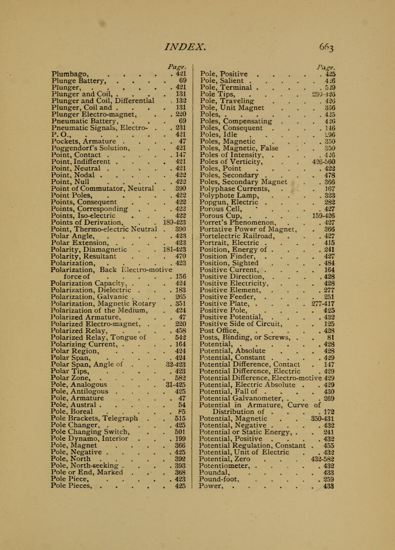 Page; Plumbago, 4-41 Plunge Battery, .... 69 Plunger, 421 Plunger and Coil, .... 131 Plunger and Coil, Differential . 13'3 Plunger, Coil and . . . .131 Plunger Electro-magnet, . . 2:^0 Pneumatic Battery, ... 69 Pneumatic Signals, Electro- . . 231 P.O., 421 Pockets, Armature . . . .47 Poggendorf's Solution, . . 421 Point, Contact 147 Point, Indifferent .... 421 Point, Neutral 421 Point, Nodal 422 Point, Null 422 Point of Commutator, Neutral . 390 Point Poles, 422 Points, Consequent . . . 422 Points, Corresponding . . . 422 Points, Iso-electric . . . 422 Points of Derivation, . . 180-423 Point, Thermo-electric Neutral . 390 Polar Angle, 423 Polar Extension, .... 423 Polarity, Diamagnetic . . 181-423 Polarity, Resultant . . . 470 Polarization, 423 Polarization, Back Eleciro-motive force of . . . ... 156 Polarization Capacity, . . . 424 Polarization, Dielectric . . . 183 Polarization, Galvanic . . . 265 Polarization, Magnetic Rotary . 351 Polarization of the Medium, . 424 Polarized Armature, . . .47 Polarized Electro-magnet, . . 220 Polarized Relay, .... 458 Polarized Relay, Tongue of . 542 Polarizing Current, .... 164 Polar Region, .... 424 Polar Span, 424 Polar Span, Angle of . . 32-423 Polar Tips, 423 Polar Zone, 582 Pole, Analogous . . , 31-425 Pole, Antilogous .... 425 Pole, Armature . . . .47 Pole, Austral 54 Pole, Boreal 85 Pole Brackets, Telegraph . . 515 Pole Changer, 425 Pole Changing Switch, . . 501 Pole Dynamo, Interior . . . 199 Pole, Magnet .... 366 Pole, Negative 425 Pole, North 392 Pole, North-seeking . . . .393 Pole or End, Marked . . .368 Pole Piece, 423 Pole Pieces, 425 Page. Pole, Positive 425 Pole, Salient 4J6 Pole, Terminal Oi9 Pole Tips, .... 2rw-l26 Pole, Traveling .... 426 Pole, Unit Magnet ... 336 Poles, 425 Poles, Compensating . . .4 26 Poles, Consequent . . . .146 Poles, Idle i.96 Poles, Magnetic .... 350 Poles, Magnetic, False . . 350 Poles of Intensity, .... 426 Poles of Verticity, . . 426-560 Poles, Point 422 Poles, Secondary .... 478 Poles, Secondary Magnet . . 366 Polyphase Currents, . . 167 Polyphote Lamp, .... 323 Popgun, Electric .... 282 Porous Cell, • . . . .427 Porous Cup, .... 159-426 Porret's Phenomenon, . . . 427 Portative Power of Magnet, . 366 Portelectric Railroad, . . . 427 Portrait, Electric .... 415 Position, Energy of . . . . 241 Position Finder, .... 427 Position, Sighted .... 484 Positive Current, .... 164 Positive Direction, .... 428 Positive Electricity, . . . 428 Positive Element, . . . . 277 Positive Feeder, .... 251 Positive Plate, . . . . 277-417 Positive Pole, .... 425 Positive Potential, .... 433 Positive Side of Circuit, . . 125 Post Office 428 Posts, Binding, or Screws, . . 81 Potential, 428 Potential, Absolute . . . 428 Potential, Constant .... 429 Potential Difference, Contact . 147 Potential Difference, H-lectric . 429 Potential Difference, Electro-motive 429 Potential, Electric Absolute . , 429 Potential, Fall of . . . .430 Potential Galvanometer, . . . 269 Potential in Armature, Curve of Distribution of . . . . 172 Potential, Magnetic . . 350-431 Potential, Negative .... 432 Potential or Static Energy, . . 241 Potential, Positive .... 432 Potential Regulation, Constant . 455 Potential, Unit of Electric . . 432 Potential, Zero . . . 432-582 Potentiometer, 432 Poundal 433 Pound-foot, 259 Power, 433