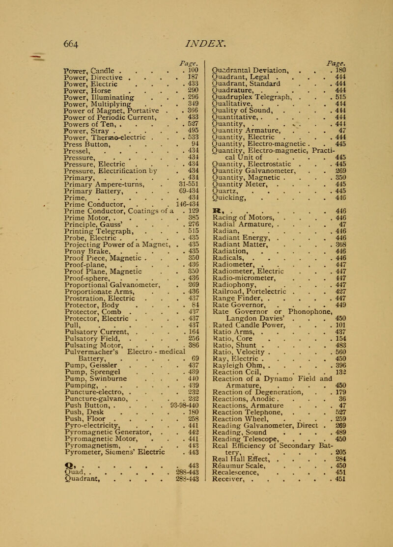 Page. Powel, Candle 100 Power, Directive .... 187 Power, Electric .... 433 Power, Horse .... 290 Power, Illuminating . . . 296 Power, Multiplying' . . . 349 Power of Magnet, Portative . . 366 Power of Periodic Current, . 433 Powers of Ten, 527 Power, Stray 495 Power, Thermo-electric . . . 533 Press Button, .... 94 Pressel, 434 Pressure, 434 Pressure, Electric . . . . 434 Pressure, Electrification by . 434 Primary, 434 Primary Ampere-turns, . 31-551 Primary Battery, . . . 69-434 Prime, 434 Prime Conductor, . . . 146-434 Prime Conductor, Coatings of a . 129 Prime Motor, .... Principle, Gauss' Printing Telegraph, Probe, Electric . Projecting Power of a Magne Prony Brake, Proof Piece, Magnetic . Proof-plane, Proof Plane, Magnetic Proof-sphere, Proportional Galvanometer, Proportionate Arms, Prostration, Electric Protector, Body Protector, Comb . Protector, Electric . Pull, Pulsatory Current, . Pulsatory Field, Pulsating Motor, Pulvermacher's Electro - medical Battery, Pump, Geissler Pump, Sprengel Pump, Swinburne Pumping, .... Puncture-electro, . Puncture-galvano, Push Button, .... 93 Push, Desk Push, Floor .... Pyro-electricity, Pyromagnetic Generator, Pyromagnetic Motor, Pyromagnetism, Pyrometer, Siemens' Electric Quad, . <,>uadrant, 385 276 515 435 435 435 350 436 350 436 269 436 437 84 437 437 437 164 256 386 69 437 439 440 439 232 232 -98-440 180 258 441 442 441 443 443 443 288-443 288-443 Page. Quidrantal Deviation, . . . 180 Quadrant, Legal .... 444 Quadrant, Standard . . . 444 Quadrature, 444 Quadruplex Telegraph, . . . 515 Qualitative 414 Quality of Sound, .... 444 Quantitative, 444 Quantity, . . . .^ . . . 444 Quantity Armature, ... 47 Quantity, Electric .... 444 Buantity, Electro-magnetic. . 445 uantity. Electro-magnetic, Practi- cal tlnit of . . c Quantity, Electrostatic . Quantity Galvanometer, Quantity, Magnetic . Quantity Meter, Quartz, Quicking, », . . . Racing of Motors, Radial Armature, Radian, Radiant Energy, Radiant Matter, Radiation, Radicals, . Radiometer, . Radiometer, Electric Radio-micrometer, Radiophony, Railroad, Portelectric Range Finder, , Rate Governor, Rate Governor or Phonoph Langdon Davies' Rated Candle Power, Ratio Arms, . Ratio, Core Ratio, Shunt . Ratio, Velocity . Ray, Electric . Rayleigh Ohm, . Reaction Coil, Reaction of a Dynamo Field Armature, Reaction of Degeneration, Reactions, Anodic . Reactions, Armature Reaction Telephone, Reaction Wheel, Reading Galvanometer, Direct Reading, Sound Reading Telescope, Real Efficiency of Secondary tery. Real Hall Effect, Reaumur Scale, Recalescence, Receiver, . one. and Bat- 445 445 269 350 445 445 446 446 446 47 446 446 368 446 446 447 447 447 447 427 447 449 450 101 437 154 483 560 450 396 132 450 179 36 47 527 259 269 489 450 205 284 450 451 451