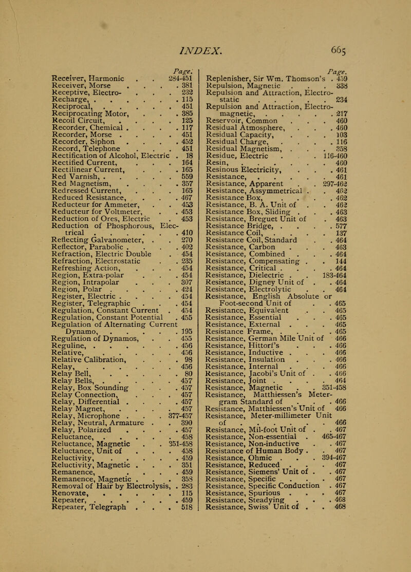 Page. Receiver, Harmonic . . 284-451 Receiver, Morse .... 381 Receptive, Electro- . . . 232 Recharge, . , . , . .115 Reciprocal, . . . . . 451 Reciprocating Motor, . . . 385 Recoil Circuit, . . . .125 Recorder, Chemical . . . .117 Recorder, Morse .... 451 Recorder, Siphon . . . . 452 Record, Telephone . . . 451 Rectification of Alcohol, Electric . 18 Rectified Current, . . . 164 Rectilinear Current, . . . 165 Red Varnish, 559 Red Magnetism, .... 357 Redressed Current, . . . 165 Reduced Resistance, . . . 467 Reducteur for Ammeter, . . 453 Reducteur for Voltmeter, . . 453 Reduction of Ores, Electric . 453 Reduction of Phosphorous, Elec- trical 410 Reflecting Galvanometer, . . 270 Reflector, Parabolic . . . .402 Refraction, Electric Double . 454 Refraction, Electrostatic . . 235 Refreshing Action, , . . 454 Region, Extra-polar . . . 454 Region, Intrapolar . . . 307 Region, Polar ..... 424 Register, Electric .... 454 Register, Telegraphic . . . 454 Regulation, Constant Current . 454 Regulation, Constant Potential . 455 Regulation of Alternating Current Dynamo, 195 Regulation of Dynamos, . . 455 Reguline, 456 Relative, 456 Relative Calibration, . . .98 Relay, 456 Relay Bell, 80 Relay Bells, 457 Relay, Box Sounding . . . 457 Relay Connection, . . . 457 Relay, Differential .... 457 Relay Magnet, .... 457 Relay, Microphone . , . 377-457 Relay, Neutral, Armature . . 390 Relay, Polarized . . . .457 Reluctance, 458 Reluctance, Magnetic . . 351-458 Reluctance, Unit of . . . 458 Reluctivity, 459 Reluctivity, Magnetic . . .351 Remanence, .... 459 Remanence, Magnetic . . . 358 Removal of Hair by Electrolysis, . 283 Renovate, . . . . .115 Repeater, 459 Repeater, Telegraph . . . 518 Page Replenisher, Sir Wm. Thomson's . 459 Repulsion, Magnetic Repulsion and Attraction, Electro- static Repulsion and Attraction, Electro- magnetic, Reservoir, Common Residual Atmosphere, Residual Capacity, Residual Charge, .... Residual Magnetism, . Residue, Electric Resin, Resinous Electricity, Resistance, .... Resistance, Apparent Resistance, Assymmetrical . Resistance Box, Resistance, B. A. Unit of Resistance Box, Sliding . Resistance, Breguet Unit of Resistance Bridge, . Resistance Coil, Resistance Coil, Standard Resistance, Carbon Resistance, Combined Resistance, Compensating . Resistance, Critical . Resistance, Dielectric . Resistance, Digney Unit of Resistance, Electrolytic Resistance, English Absolute Foot-second Unit of Resistance, Equivalent Resistance, Essential Resistance, External Resistance Frame, . Resistance, German Mile Unit of Resistance, Hittorf's Resistance, Inductive . Resistance, Insulation Resistance, Internal Resistance, Jacobi's Unit of . Resistance, Joint .... Resistance, Magnetic Resistance, Matthiessen's 338 234 217 . 460 . 480 . 103 .116 . 358 116-460 . 460 . 461 . 461 297-462 . 462 . 462 . 462 . 463 . 463 . 577 . 137 . 464 . 463 . 464 . 144 . 464 183-464 . 464 . 464 or . 465 . 465 . 465 . 465 . 465 466 466 . 466 . 466 . 466 . 466 . 464 . 351-458 Meter- gram Standard of . . . 466 Resistance, Matthiessen's Unit of 466 Resistance, Meter-millimeter Unit of 466 . 467 465-467 . 467 467 394-467 467 467 467 467 467 468 468 Resistance, Mil-foot Unit of . Resistance, Non-essential . Resistance, Non-inductive Resistance of Human Body . Resistance, Ohmic . Resistance, Reduced Resistance, Siemens' Unit of . Resistance, Specific Resistance, Specific Conduction Resistance, Spurious Resistance, Steadying Resistance, Swiss' Unit of .