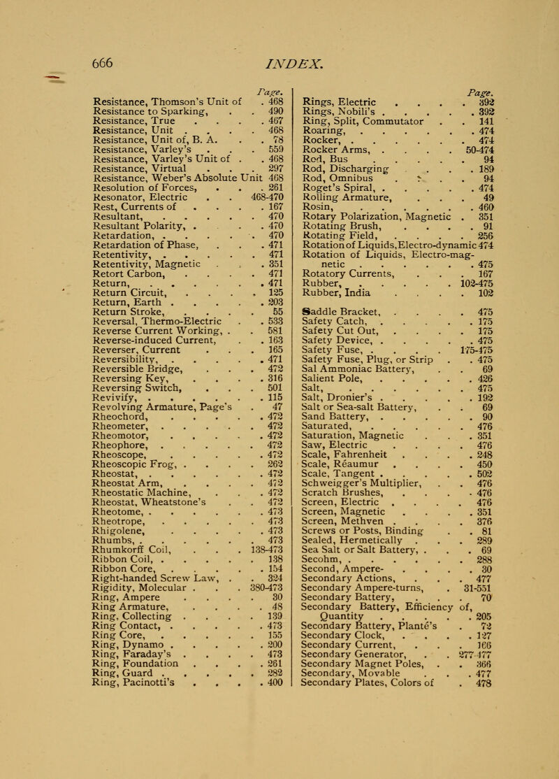 Resistance, Thomson's Unit of . 468 Resistance to Sparking, . . 490 Resistance, True .... 467 Resistance, Unit . . . .468 Resistance, Unit of, B. A. . . 78 Resistance, Varley's . . . 559 Resistance, Varley's Unit of . . 468 Resistance, Virtual . . .297 Resistance, Weber's Absolute Unit 468 Resolution of Forces, . . . 261 Resonator, Electric . . 468-470 Rest, Currents of . . . .167 Resultant, 470 Resultant Polarity, .... 470 Retardation, . . . . . 470 Retardation of Phase, . . . 471 Retentivity, 471 Retentivity, Magnetic .351 Retort Carbon, . . . .471 Return, 471 Return Circuit, .... 125 Return, Earth 203 Return Stroke, .... 55 Reversal, Thermo-Electric . . 533 Reverse Current Working, . . 581 Reverse-induced Current, . . 163 Reverser, Current . . .165 Reversibility, 471 Reversible Bridge, . . . 472 Reversing Key, . . . .316 Reversing Switch, . . . 501 Revivify, 115 Revolving Armature, Page's . 47 Rheochord, 472 Rheometer, 472 Rheomotor, 472 Rheophore, 472 Rheoscope, 472 Rheoscopic Frog, .... 262 Rheostat, 472 Rheostat Arm, . . . .472 Rheostatic Machine, . . . 472 Rheostat, Wheatstone's . . 472 Rheotome, 473 Rheotrope, 473 Rhigolene, 473 Rhumbs, 473 RhumkorfE Coil, . . . 138-473 Ribbon Coil 138 Ribbon Core, 154 Right-handed Screw Law, . . 324 Rigidity, Molecular . . . 380-473 Ring, Ampere .... 30 Ring Armature, . . . .48 Ring, Collecting . . . .139 Ring Contact, 473 Ring Core, 155 Ring, Dynamo 200 Ring, Faraday's .... 473 Ring, Foundation .... 261 Ring, Guard 282 Ring, Pacinotti's .... 400 Page. Rings, Electric . 392 Rings, Nobili's .... . 392 Ring, Split, Commutator . 141 Roaring, . 474 Rocker, . 474 Rocker Arms, .... 50-474 Rod, Bus .... 94 Rod, Discharging . 189 Rod, Omnibus . r 94 Roget's Spiral, .... . 474 Rolling Armature, . 49 Rosin, . 460 Rotary Polarization, Magnetic . 351 Rotating Brush, . 91 Rotating Field, . 256 Rotation of Liquids,Electro-dynamic 474 Rotation of Liquids, Electro-mag- netic . 475 Rotatory Currents, . 167 Rubber, 102-475 Rubber, India . 102 Saddle Bracket, . . 475 Safety Catch, .... . 175 Safety Cut Out, . 175 Safety Device, .... . 475 Safety Fuse, .... 175-475 Safety Fuse, Plug, or Strip . 475 Sal Ammoniac Battery, 69 Salient Pole, .... . 426 Salt, . 475 Salt, Dronier's .... . 192 Salt or Sea-salt Battery, 69 Sand Battery, .... . 90 Saturated, .... . 476 Saturation, Magnetic . 351 Saw, Electric . 476 Scale, Fahrenheit . 248 Scale, Reaumur . 450 Scale, Tangent .... . 502 Schweigger's Multiplier, . 476 Scratch Brushes, - 476 Screen, Electric . . 476 Screen, Magnetic . 351 Screen, Methven . . 376 Screws or Posts, Binding . 81 Sealed, Hermetically . . 289 Sea Salt or Salt Battery, . . 69 Secohm, . 288 Second, Ampere- . 30 Secondary Actions, . 477 Secondary Ampere-turns, 31-551 Secondary Battery, . 70 Secondary Battery, Efficiency of, Quantity .... . 205 Secondary Battery, Plante's 72 Secondary Clock, . . . 127 Secondary Current, . 166 Secondary Generator, 277 477 Secondary Magnet Poles, . 366 Secondary, Movable . 477 Secondary Plates, Colors of . 478