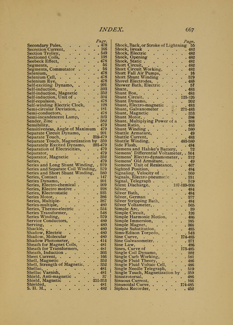 Page. Secondary Poles, . . . .478 Secretion Current, . . . 166 Section Trolley, . . . .549 Sectioned Coils, .... 138 Seebeck Effect, . . . .478 Segments, 5G Segments, Commutator . . .56 Selenium, 478 Selenium Cell, 478 Selenium Eye, . . . . 478 Self-exciting Dynamo, . . . 201 Self-induction, .... 303 Self-induction, Magnetic . . 352 Self-induction, Unit of . , . 304 Self-repulsion, 478 Self-winding Electric Clock, . 128 Semi-circular Deviation, . . .181 Semi-conductors, .... 478 Semi-incandescent Lamp, . . 323 Sender, Zinc 582 Sensibility, 479 Sensitiveness, Angle of Maximum 479 Separate Circuit Dynamo, . .201 Separate Touch, . . . 359-479 Separate Touch, Magnetization by 359 Separately Excited Dynamo, 201-479 Separation of Electricities, . . 479 Separator, 479 Separator, Magnetic . . . 352 Series, 479 Series and Long Shunt Winding, . 579 Series and Separate Coil Winding, 579 Series and Short Shunt Winding, 580 Series, Contact 147 Series Dynamo, Series, Electro-chemical , Series, Electro motive . Series, Electrostatic Series Motor, . Series, Multiple- Series-multiple, Series, Thermo-electric Series Transformer, Series Winding, Service Conductors, Serving, Shackle, .... Shadow, Electric Shadow, Molecular Shadow Photometer, Sheath for Magnet Coils, Sheath for Transformers, Sheath, Induction . Sheet Current, . Shell, Magnetic Shell, Strength of Magnetic, Shellac, . Shellac Varnish, Shield, Anti-magnetic Shield, Magnetic Shielded, S. H. M., . 201 209 228 235 386 387 480 534 548 579 480 480. 480 480 480 414 481 4«1 303 166 352 352 481 481 37 351-353 481 482 Page. Shock, Back, or Stroke of Lightning 55 Shock, Break . 482 Shock, Electric . 482 Shock, Opening . 482 Shock, Static . . 482 Short Circuit, . . 482 Short Circuit Working, . 482 Short Fall Air Pumps, . 16 Short Shunt Winding . . 579 Shovel Electrodes, . . 48a Shower Bath, Electric . 57 Shunt . 483 Shunt Box, . 483 Shunt Circuit, . . 123-12& Shunt Dynamo, . 202 Shunt, Electro-magnetic . . 48a Shunt, Galvanometer . 271-483 Shunt, Magnetic . 35a Shunt Motor, . . 386 Shunt, Multiplying Power 0 f a . 388 Shunt Ratio, . . 483 Shunt Winding , . 580 Shuttle Armature, 49 Shuttle Current, . 483 Shuttle Winding, . 483-580 Side Flash, . 484 Siemens and Halske's Battery, . 72 Siemens' Differential Voltameter, . 564 Siemens' Electro-dynamometer, . 212 Siemens' Old Armature, . . 49 Siemens' Unit of Resistance . 467 Sighted Position, . 484 Signaling, Velocity of . . 560 Signals, Electro-pneumatic .231 Signal, Telegraph . Silent Discharge, . 519 187-189-206 Silver, .... . 484 Silver Bath, . 484 Silver, German . 277 Silver Stripping Bath, . 484 Silver Voltameter,. . 565 Simple Arc, . 39 Simple Circuit, . 126 Simple Harmonic Motion, . 486 Simple Immersion, . 185 Simple Magnet, . 366 Simple Substitution, . 485 Sims-Edison Torpedo, . 543 Sine Curve, 174485 Sine Galvanometer, . . 271 Sine Law, . 486 Sines, Curve of . 173^85 Single Coil Dynamo, . 202 Single Curb Working, . 581 Single Fluid Theory, . . 486 Single Fluid Voltaic Cell, . 486 Single Needle Telegraph, . 519 . Single Touch, Magnetizatior 1 by . 359 Sinistrotorsal, . 486 Sinuous Current, . 166 Sinusoidal Curve, . 174-485 Siphou Recorder, . 452