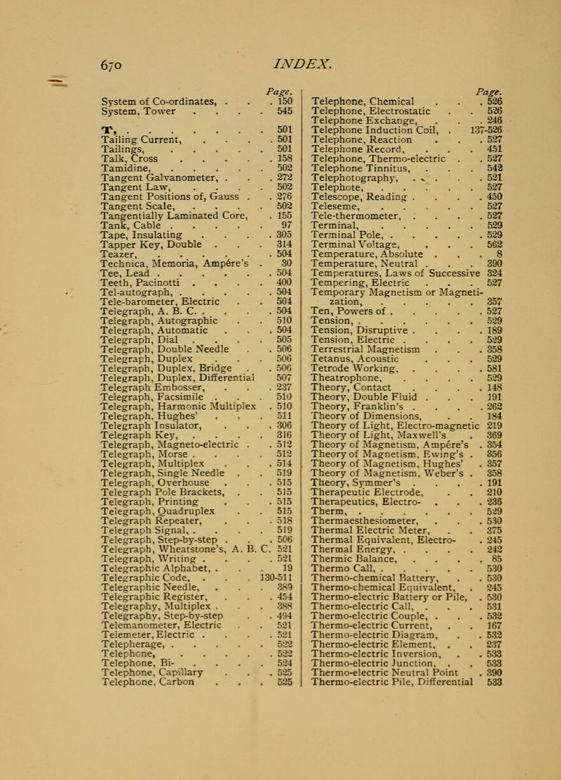 System of Co-ordinates, . System, Tower T, - Tailing Current, Tailings, .... Talk, Cross Tamidine, .... Tangent Galvanometer, . Tangent Law, Tangent Positions of, Gauss Tangent Scale, Tangentially Laminated Core, Tank, Cable .... Tape, Insulating Tapper Key, Double . Teazer, Technica, Memoria, Ampere's Tee, Lead .... Teeth, Pacinotti . Tel-autograph, . Tele-barometer, Electric Telegraph, A. B. C. . Telegraph, Autographic Telegraph, Automatic Telegraph, Dial Telegraph, Double Needle Telegraph, Duplex Telegraph, Duplex, Bridge Telegraph, Duplex, Differential Telegraph Embosser, Telegraph, Facsimile . Telegraph, Harmonic Multiplex Telegraph. Hughes' Telegraph Insulator, Telegraph Key, Telegraph, Magneto-electric Telegraph, Morse . Telegraph, Multiplex Telegraph, Single Needle Telegraph, Overhouse Telegraph Pole Brackets, Telegraph, Printing Telegraph, Quadruplex Telegraph Repeater, Telegraph Signal, . Telegraph, Step-by-step . Telegraph, Wheatstone's, A. Telegraph, Writing . Telegraphic Alphabet, . Telegraphic Code, Telegraphic Needle, Telegraphic Register, Telegraphy, Multiplex . Telegraphy, Step-by-step Telemanometer, Electric Telemeter, Electric . Telepherage, .... Telephone, Telephone, Bi- Telephone, Capillary Telephone, Carbon B. Page. . 150 545 501 . 501 501 . 158 502 . 272 502 . 276 502 . 155 97 . 305 314 . 504 30 . 504 400 . 504 504 . 504 510 . 504 505 . 506 506 . 506 507 . 237 510 . 510 511 . 306 316 . 512 512 . 514 519 . 515 515 . 515 515 . 518 519 . 506 C. 521 . 521 19 130-511 389 . 454 388 . 494 521 . 521 522 . 522 524 . 525 525 Page. Telephone, Chemical . . . 526 Telephone, Electrostatic . . 526 Telephone Exchange, . . . 246 Telephone Induction Coil, . 137-526 Telephone, Reaction . . . 527 Telephone Record, . . . 451 Telephone, Thermo-electric . . 527 Telephone Tinnitus, . . . 542 Telephotography, . v . . . 521 Telephote, 527 Telescope, Reading .... 450 Teleseme, ..... 527 Tele-thermometer, .... 527 Terminal, 529 Terminal Pole, 529 Terminal Voltage, , • . 562 Temperature, Absolute ... 8 Temperature, Neutral . . . 390 Temperatures, Laws of Successive 824 Tempering, Electric . . . 527 Temporary Magnetism or Magneti- zation, 357 Ten, Powers of 527 Tension, 529 Tension, Disruptive .... 189 Tension, Electric .... 529 Terrestrial Magnetism . . . 358 Tetanus, Acoustic . . . 529 Tetrode Working, .... 581 Theatrophone 529 Theory, Contact .... 148 Theory, Double Fluid . . .191 Theory, Franklin's .... 262 Theory of Dimensions, . . 184 Theory of Light, Electro-magnetic 219 Theory of Light, Maxwell's . 369 Theory of Magnetism, Ampere's . 354 Theory of Magnetism, Ewing's . 356 Theory of Magnetism, Hughes' . 357 Theory of Magnetism, Weber's . 358 Theory, Symmer's .... 191 Therapeutic Electrode, . . 210 Therapeutics, Electro- . . . 236 Therm, 529 Thermaesthesiometer, . . , 530 Thermal Electric Meter, . . 375 Thermal Equivalent, Electro- . 245 Thermal Energy 242 Thermic Balance, . . . .85 Thermo Call 530 Thermo-chemical Battery, . . 530 Thermo-chemical Equivalent, . 245 Thermo-electric Battery or Pile, . 530 Thermo-electric Call, . . . 531 Thermo-electric Couple, . . . 532 Thermo-electric Current, . . 167 Thermo-electric Diagram, . . 532 Thermo-electric Element, . . 237 Thermo-electric Inversion, . . 533 Thermo-electric Junction, . . 53-3 Thermo-electric Neutral Point . 390 Thermo-electric Pile, Differential 533