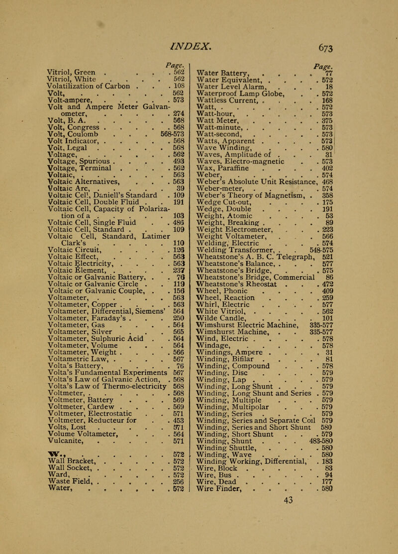Vitriol, Green . Vitriol, White Volatilization of Carbon Volt, .... Volt-ampere, Volt and Ampere Meter Galvan ometer, Volt, B. A. . Volt, Congress . Volt, Coulomb Volt Indicator, . Volt, Legal . Voltage, Voltage, Spurious . Voltage, Terminal Voltaic, . Voltaic Alternatives, Voltaic Arc, Voltaic Cell, Daniell's Standard Voltaic Cell, Double Fluid . Voltaic Cell, Capacity of Polariza- tion of a Voltaic Cell, Single Fluid Voltaic Cell, Standard . Voltaic Cell, Standard, Latimer Clark's Voltaic Circuit, . . . . Voltaic Effect, .... Voltaic Electricity, . . . . Voltaic Element, .... Voltaic or Galvanic Battery, . Voltaic or Galvanic Circle . Voltaic or Galvanic Couple, Page._ . 562 562 . 108 562 . 573 274 568 . 568 568-573 . 568 . 568 . 562 . 493 . 562 . 563 . 563 39 . 109 191 103 48S 109 110 126 563 563 237 76 119 156 Voltameter, 563 Voltameter, Copper .... 563 Voltameter, Differential, Siemens' 564 Voltameter, Faraday's . . . 250 Voltameter, Gas .... 564 Voltameter, Silver . . . 565 Voltameter, Sulphuric Acid . . 564 Voltameter, Volume . . . 564 Voltameter, Weight . . . .566 Voltametric Law, .... 567 Volta's Battery, . . , .76 Volta's Fundamental Experiments 567 Volta's Law of Galvanic Action, . 568 Volta's Law of Thermo-electricity 568 Voltmeter, 568 Voltmeter, Battery . . .569 Voltmeter, Cardew . . . ,569 Voltmeter, Electrostatic . . 571 Voltmeter, Reducteur for . . 453 Volts, Lost . . . . . E^l Volume Voltameter, . . . 564 Vulcanite, 571 'W., .572 Wall Bracket, 572 Wall Socket, 572 Ward. 572 Waste Field, 256 Water, . , , , . ,572 Page. Water Battery, .... 77 Water Equivalent, . . . .572 Water Level Alarm, ... 18 Waterproof Lamp Globe, . . 572 Wattless Current, o ... 168 Watt, ,572 Watt-hour, 573 Watt Meter, 375 Watt-minute, 573 Watt-second, 573, Watts, Apparent .... 573 Wave Winding, . . . .580! Waves, Amplitude of . . . 31 Waves, Electro-magnetic , . 573 Wax, Paraffine , . , , 402 Weber 574 Weber s Absolute Unit Resistance, 468 Weber-meter, 574 Weber's Theory of Magnetism, . 358 Wedge Cut-out, , . , .175 Wedge, Double . , . , 191 Weight, Atomic , , , .53 Weight, Breaking . , , . 89 Weight Electrometer, , , .223 Weight Voltameter, . . ,566 Welding, Electric . , , , 574 Welding Transformer, . . 548-575 Wheatstone's A. B. C. Telegraph, 521 Wheatstone's Balance, . , . 577 Wheatstone's Bridge, . . . 575 Wheatstone's Bridge, Commercial 86 Wheatstone's Rheostat . . . 472 Wheel, Phonic . . . ,409 Wheel, Reaction . . . .259 Whirl, Electric .... 577 White Vitriol 562 Wilde Candle 101 Wimshurst Electric Machine, 335-577 Wimshurst Machine, . . 335-577 Wind, Electric 578 Windage, 578 Windings, Ampere . . , .31 Winding, Bifilar .... 81 Winding, Compound . . . 578 Winding, Disc . . . . 579 Winding, Lap 579 Winding, Long Shunt . . . 579 Winding, Lon^ Shunt and Series , 579 Winding, Multiple . . . 579 Winding, Multipolar . . . 579 Winding, Series .... 579 Winding, Series and Separate Coil 579 Winding, Series and Short Shunt 580 Winding, Short Shunt . . .579 Winding, Shunt . , . 483-580 Winding Shuttle, . , , .580 Winding, Wave , . . . 580 Winding Working, Differential, . 183 Wire, Block 83 Wire, Bus ...... 94 Wire, Dead ..... 177 Wire Finder, . . . . .580 43