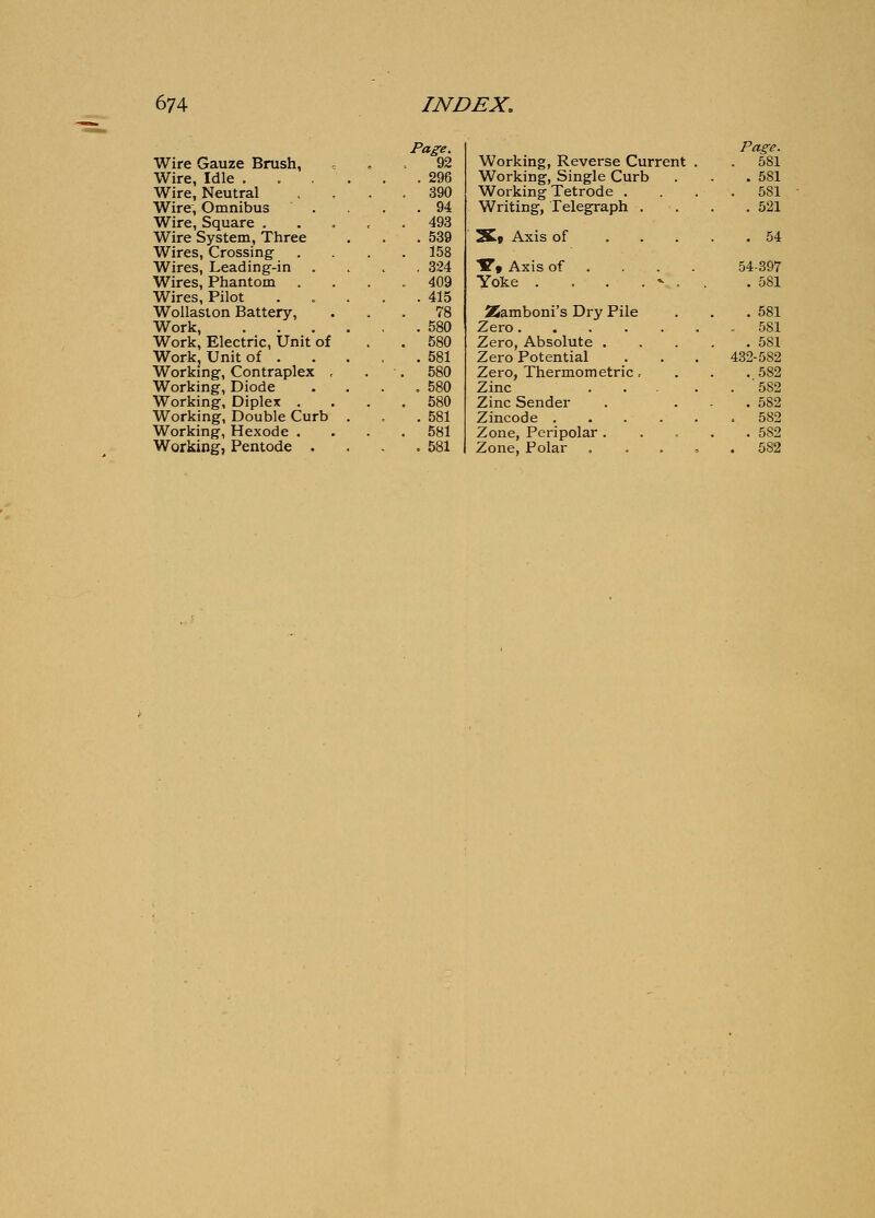Wire Gauze Brush, Wire, Idle . Wire, Neutral Wire; Omnibus Wire, Square . Wire System, Three Wires, Crossing Wires, Leading-in Wires, Phantom Wires, Pilot Wollaston Battery, Work, Work. Electric, Unit of Work, Unit of . Working, Contraplex , Working, Diode Working, Diplex . Working, Double Curb Working, Hexode . Page. 92 . 296 390 . 94 493 . 539 158 . 324 409 . 415 78 . 580 580 . 581 580 . 580 580 . 581 581 Page. Working, Reverse Current . . 581 Working, Single Curb . 581 Working Tetrode . . 581 Writing, Telegraph . . 521 IS« Axis of . . . . 54 Y» Axis of . 54-397 Yoke . . . . ^ . . . 581 25amboni's Dry Pile . 581 Zero .. 581 Zero, Absolute . . 581 Zero Potential 432-582 Zero, Thermometric, . 582 Zinc .... . 582 Zinc Sender . 582 Zincode . 582 Zone, Peripolar . . 582