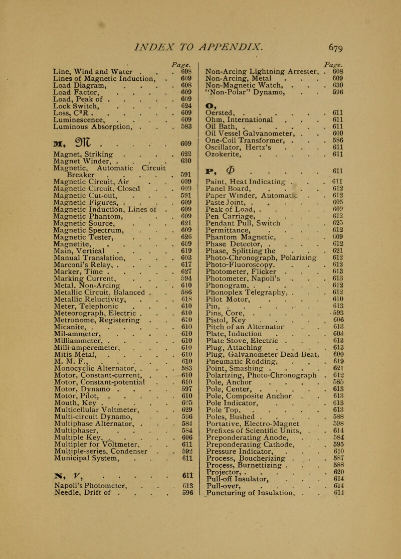 Page. Page. Line, Wind and Water . . 608 Non-Arcing Lightning Arrester . 608 Lines of Magnetic Induction, 609 Non-Arcing, Metal 609 Load Diagram, . 608 Non-Magnetic Watch, . , 030 Load Factor, 609 Non-Polar Dynamo, 596 Load, Peak of . . , . 609 Lock Switch, 624 0, Loss, C2R . 609 Oersted, . 611 Luminescence, C09 Ohm, International 611 Luminous Absorption, . . 583 Oil Bath . 611 Oil Vessel Galvanometer, . 600 M, ^ . . 609 One-Coil Transformer, . Oscillator, Hertz's . 586 611 Magnet, Striking . 622 Ozokerite, .... . 611 Magnet Winder, . . . . 630 Magnetic, Automatic Circuit Breaker . . . . . 591 ]P, ^ 611 Magnetic Circuit, Air 609 Paint, Heat Indicating . , 611 Magnetic Circuit, Closed . 609 ' Panel Board, 612 Magnetic Cut-out, 591 Paper Winder, Automatic . 612 Magnetic Figures, . . 609 Paste Joint, .... 605 Magnetic Induction, Lines of 609 Peak of Load, .... 609 Magnetic Phantom, . 609 Pen Carriage, 612 Magnetic Source, 621 Pendant Pull, Switch . 625 Magnetic Spectrum, . 609 Permittance, . . . . 612 Magnetic Tester, 626 Phantom Magnetic, . G09 Magnetite, .... . 609 Phase Detector, . 612 Main, Vertical 619 Phase, Splitting the . 621 Manual Translation, . 608 Photo-Chronograph, Polarizing 612 Marconi's Relay, . 61T Photo-Fluoroscopy. . 612 Marker, Time .... . 62T Photometer, Flicker . 613 Marking Current, 594 Photometer, Napoli's . 613 Metal, Non-Arcing . 610 Phonogram, . . . „ 612 Metallic Circuit, Balanced , 586 Phonoplex Telegraphy, . . 612 Metallic Reluctivity, . 618 Pilot Motor, 610 Meter, Telephonic 610 Pin, . . . .... 613 Meteorograph, Electric . . 610 Pins, Core, .... .593 Metronome, Registering 610 Pistol, Key .... 606 Micanite, ..... . 610 Pitch of an Alternator 613 Mil-ammeter, 610 Plate, Induction . 603 Milliammeter, .... . 610 Plate Stove, Electric . 613 Milli-amperemeter, 610 Plug, Attaching . 613 Mitis Metal, .... . 610 Plug, Galvanometer Dead Beat 600 M. M. F., . . . . 610 Pneumatic Rodding, . 619 Monocyclic Alternator, . . 583 Point, Smashing . 621 Motor, Constant-current, , 610 Polarizing, Photo-Chronograph . 612 Motor, Constant-potential . 610 Pole, Anchor 585 Motor, Dynamo . 59T Pole, Center, .... . 613 Motor, Pilot, .... . 610 Pole, Composite Anchor . 613 Mouth, Key .... 605 Pole Indicator, . 613 Multicellular Voltmeter, . 629 Pole Top 613 Multi-circuit Dynamo, 596 Poles, Bushed .... . 588 Multiphase Alternator, . . 584 Portative, Electro-Magnet 598 Multiphaser, 584 Prefixes of Scientific Units, . . 614 Multiple Key, ^ . . . . 606 Preponderating Anode, 584 Multipler for Voltmeter, 611 Preponderating Cathode, . 595 Multiple-series, Condenser . 592 Pressure Indicator, 610 Municipal System, . . 611 Process, Boucherizing . . 5ST Process, Burnettizing . 588 N, r, .... . 611 Projector, . 620 Pull-off Insulator, 614 Napoli's Photometer, . C13 Pull-over, .... . 614 Needle, Drift of . . . 596 ^Puncturing of Insulation, . 614