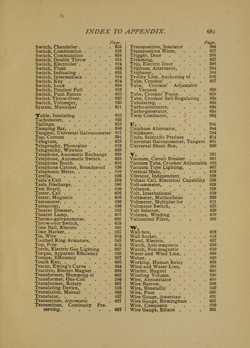 Switch, Chandelier . Switch, Combination . Switch, Commutation Switch, Double Throw Switch, Electrolier . Switch, Flush Switch, Indicating . Switch, Intermediate . Switch, Key Switch, Lock S\vitch, Pendant Pull Switch, Push Button . Switch Throw-Over, Switch, Voltme^ter, System, Municipal Paze. 6-2S 623 624 624 6-24 624 624 624 624 624 625 625 625 625 611 Table, Insulating Tachometer, .... Tailings, • . • • Tamping Bar, .... Tangent, Universal Galvanometer Tap, Current .... Telegram, .... Telegraphy, Phonoplex Telegraphy, Wireless Telephone, Automatic Exchange Telephone, Automatic Switch . Telephone Booth, . Telephone Cabinet, Soundproof Telephonic Meter, . Terella, Tesla's Coil .... Tesla Discharge, .... Test Board, .... Tester, Cell Tester, Magnetic Testometer, Tetrapolar, .... Theater Dimmer, Theater Lamp, Thermo-galvanometer, Throw-over Switch, Time Ball. Electric Time Marker, .... Tie, Wire ..... Toothed Ring Armature, Top, Pole Torch, Electric Gas Lighting Torque, Apparent Efficiency Torque, Efl&ciency Touch Key, Tracer, Ewing's Curve . Tractive, Electro Magnet . Transformer, Humming of Transformer, One-Coil Transformer. Rotary Translating Device, Translation, Manual Translator, Transmitter, Automatic Transmitter, Continuity Pre= serving 605 625 625 556 601 594 625 612 625 593 623 626 626 610 626 592 596 626 626 626 626 626 595 607 626 625 626 62T 682 5S5 613 627 595 597 606 594 598 603 586 597 595 603 627 627 627 Transposition, Insulator Transposition Wires, Trigger, Door Trimming, .... Trip, Electric Door Triphase, Alternator, Triphaser, .... Trolley Line, Anchoring of . Tube, Crookes' Tube, Crookes' Adjustable Vacuum .... Tube, Crookes Focus . Tube, Crookes' Self-Regulating Tubulating. .... Turbo-alternator, Turbo-generator, Twin Conductor, Page. 604 . 627 596 . 627 596 . 584 554 . 5^5 627 . 628 628 . 628 628 . 628 62S . 592 T7, 584 L'niphase Alternator, . . . 584 Uniphaser, 5S4 L'nits, Scientific Prefixes . . 614 Universal Galvanometer, Tangent 601 Universal Shunt Box, . . . 620 Vj ....... 591 Vacuum, Circuit Breaker . . 591 Vacuum Tube, Crookes' Adjustable 628 Vacuum Tube Lighting, . . 607 Vertical Main, 619 Vibrator, Independent . . 629 Voltaic Cell, Electrical Capability 589 Volt-ammeter, .... 629 Voltance, 629 Volt, International . . . 629 Voltmeter, Multicellular . . 629 Voltmeter, Multipler for . 611 Voltmeter Switch, .... 625 Volt Selector, .... 629 Volume, Winding .... 6^30 Vulcanized Fibre, . . . 599 Wall-box, Wall Socket, . Wand, Electric, Watch, Anti-magnetic Watch, Non-magnetic Water and Wind Line, . Weber, .... Working, Human Relay Wind and Water Line, Winder, Magnet Winding Volume. Wire, Annunciator . Wire Barrow, Wire, Bimetallic Wire, Fuse . Wire Guage, American . Wire Guage, Birmingham Wire, Composite Wire Gauge, Edison . 629 616 627 630 630 608 630 603 60S 630 630 630 5S6 630 630 631 631 630 631