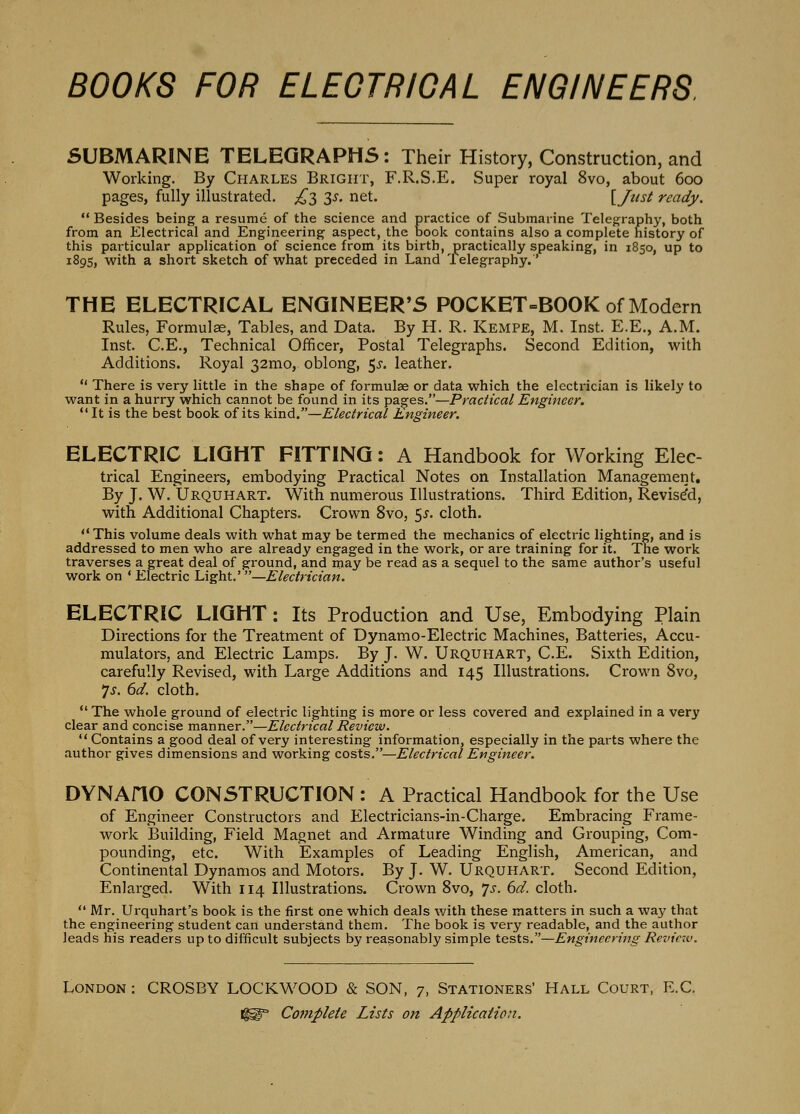 SUBMARINE TELEGRAPHS: Their History, Construction, and Working. By Charles Bright, F.R.S.E. Super royal 8vo, about 600 pages, fully illustrated. ^^3 3^'. net. [J^tsi ready.  Besides being a resume of the science and practice of Submarine Telegraphy, both from an Electrical and Engineering aspect, the book contains also a complete history of this particular application of science from its birth, practically speaking, in 1850, up to 1895, with a short sketch of what preceded in Land Telegraphy.' THE ELECTRICAL ENGINEER'S POCKET=BOOK of Modern Rules, Formulae, Tables, and Data. By H. R. Kempe, M. Inst. E.E., A.M. Inst. C.E., Technical Officer, Postal Telegraphs. Second Edition, with Additions. Royal 32mo, oblong, 5^'. leather.  There is very little in the shape of formulae or data which the electrician is likely to want in a hurry which cannot be found in its pages.—Practical Engineer. It is the best book of its kind.—Electrical Engineer. ELECTRIC LIGHT FITTING: A Handbook for Working Elec- trical Engineers, embodying Practical Notes on Installation Management, By J. W. IJrquhart. With numerous Illustrations. Third Edition, Revised, with Additional Chapters, Crown 8vo, 5^. cloth.  This volume deals with what may be termed the mechanics of electric lighting, and is addressed to men who are already engaged in the work, or are training for it. The work traverses a great deal of ground, and may be read as a sequel to the same author's useful work on ' Electric Light.' —Electrician. ELECTRIC LIGHT: Its Production and Use, Embodying Plain Directions for the Treatment of Dynamo-Electric Machines, Batteries, Accu- mulators, and Electric Lamps. By J. W. Urquhart, C.E. Sixth Edition, carefully Revised, with Large Additions and 145 Illustrations. Crown 8vo, *js. 6d. cloth.  The whole ground of electric lighting is more or less covered and explained in a very clear and concise manner.—Electrical Review.  Contains a good deal of very interesting information, especially in the parts where the author gives dimensions and working costs.—Electrical Engineer. DYNAflO CONSTRUCTION : A Practical Handbook for the Use of Engineer Constructors and Electricians-in-Charge. Embracing Frame- work Building, Field Magnet and Armature Winding and Grouping, Com- pounding, etc. With Examples of Leading English, American, and Continental Dynamos and Motors. By J. W. Urquhart. Second Edition, Enlarged. With 114 Illustrations. Crown 8vo, ys. 6d. cloth.  Mr. Urquhart's book is the first one which deals with these matters in such a way that the engineering student can understand them. The book is very readable, and the author leads his readers up to difficult subjects by reasonably simple tests.—Engineering Revictv. London : CROSBY LOCKWOOD & SON, 7, Stationers' Hall Court, E.G.