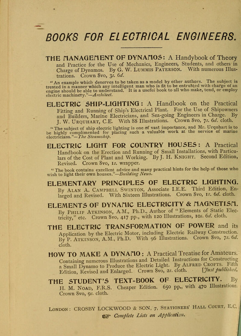 THE flANAGEriENT OF DYNAHOS: A Handybook of Theory and Practice for the Use of Mechanics, Engineers, Students, and others in Charge of Dynamos. By G. W. Lummis Paterson. With numerous Illus- trations. Crown 8vo, 3J-. 6d. An example which deserves to be taken as a model by other authors. The subject is treated in a manner which any intelligent man who is fit to be entrusted with charge ot an engine should be able to understand. It is a useful book to all who make, tend, or employ electric machinery.—Architect. ELECTRIC SHIP=LIQHTINQ: A Handbook on the Practical Fitting and Running of Ship's Electrical Plant. For the Use of Shipowners and Builders, Marine Electricians, and Sea-going Engineers in Charge. By J. W. Urquhart, C.E. With 88 Illustrations. Crown 8vo, ^s. ed. cloth.  The subject of ship electric lighting is one of vast importance, and Mr. Urquhart is to be highly complimented for placing such a valuable work at the service of marine electricians.— The Steamship. ELECTRIC LIGHT FOR COUNTRY HOUSES: A Practical Handbook on the Erection and Running of Small Installations, with Particu- lars of the Cost of Plant and Working. By J. H. Knight. Second Edition, Revised. Crown 8vo, is. wrapper.  The book contains excellent advice and many practical hints for the help of those who wish to light their own houses.—Building Neivs. ELEMENTARY PRINCIPLES OF ELECTRIC LIGHTING. By Alan A. Campbell Swinton, Associate I.E.E. Third Edition, En- larged and Revised. With Sixteen Illustrations. Crown 8vo, is. 6d. cloth. ELEMENTS OF DYNAHIC ELECTRICITY & flAGNETISn. By Philip Atkinson, A.M., Ph.D., Author of  Elements of Static Elec- tricity, etc. Crown 8vo, 417 pp., with 120 Illustrations, io.f. 6d. cloth. THE ELECTRIC TRANSFORMATION OF POWER and its Application by the Electric Motor, including Electric Railway Construction. By P. Atkinson, A.M., Ph.D. With 96 Illustrations. Crown 8vo, ^s. bd. cloth. HOW TO MAKE A DYNAflO : A Practical Treatise for Amateurs. Containing numerous Illustrations and Detailed Instructions for Constructing a Small Dynamo to Produce the Electric Light. By Alfred Crofts. Fifth Edition, Revised and Enlarged. Crown 8vo, 2s. cloth. [Justpublished, THE STUDENT'S TEXT=BOOK OF ELECTRICITY. By H. M. NoAD, F.R.S. Cheaper Edition. 650 pp., with 470 Illustrations. Crown 8vo, ^s. cloth. London : CROSBY LOCKWOOD & SON, 7. Stationers' Hall Court. E.C.