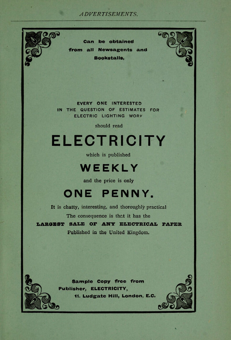 ADVERTISEMENTS. Can be obtained from all Newsagents and Bookstalls, EVERY ONE INTERESTED IN THE QUESTION OF ESTIMATES FOR ELECTRIC LIGHTING WORK should read ELECTRICITY which is published WEEKLY and the price is only ONE PENNY. It is chatty, interesting, and thoroughly practical The consequence is thct it has the X.ARaXI8T SiiZ.i: OF AN-Sr i:X.ECTBICAL FAFSB Published in the United Kingdom. Sample Copy free from Publisher, ELECTRICITY, 11. Ludgate Hill, London, E.G.