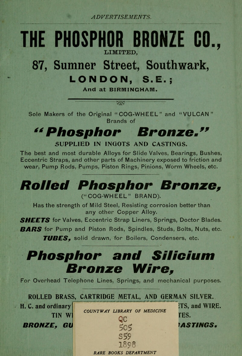 THE PHOSPHOR BRONZE CO., LIMITED, 87, Sumner Street, Southwark, LONDON, S.E.; And at BIRIVIINCHAIVI. -^m Sole Makers of the Original COG-WHEEL and VULCAN Brands of ^^ Phosphor Bronxe^^^ SUPPLIED IN INGOTS AND CASTINGS. The best and most durable Alloys for Slide Valves, Bearings, Bushes, Eccentric Straps, and other parts of Machinery exposed to friction and wear, Pump Rods, Pumps, Piston Rings, Pinions, Worm Wheels, etc. Roilett Phosphor Bronie^ (COG-WHEEL BRAND). Has the strength of Mild Steel, Resisting corrosion better than any other Copper Alloy. SHEETS for Valves, Eccentric Strap Liners, Springs, Doctor Blades. BARS for Pump and Piston Rods, Spindles, Studs, Bolts, Nuts, etc. TUBESf solid drawn, for Boilers, Condensers, etc. Phosphor and Silicium Bronze Wire, For Overhead Telephone Lines, Springs, and mechanical purposes. ROLLED BRASS, CARTRIDGE METAL, AND GERMAN SILVER. jTS, and WIRE. H. C. and ordinary TIN W TES. COUNT WAY LIBRARY OF MEDICINE QC BRONZE^ GU ^Q^ ^AST/NGS, I898 RARE BOOKS DEPARTMENT