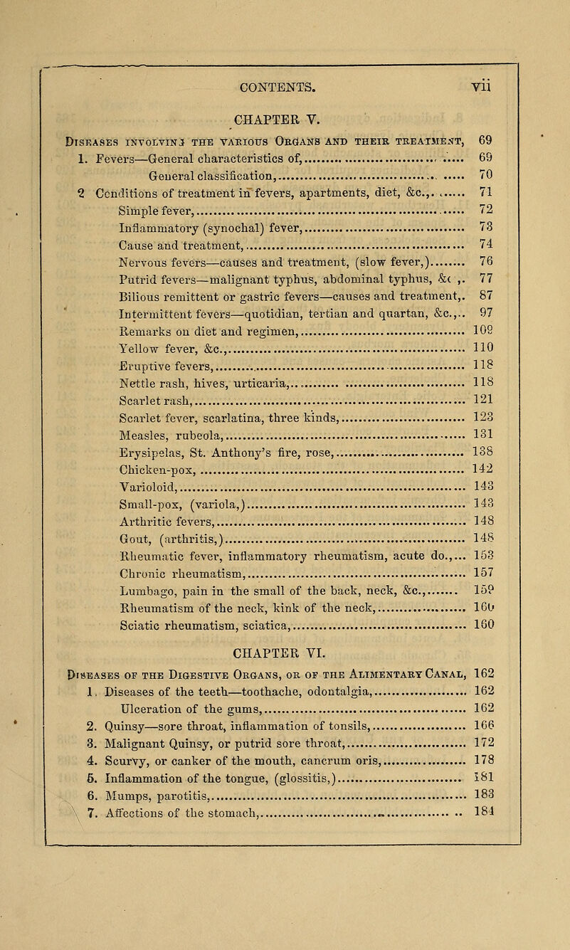 CHAPTER V. DlSlUSES INVOLVINJt THE VAEIO0S OEGtANS AND THEIR TREATMENT, 69 1. Fevers—General characteristics of, 69 Geueral classification, 70 1 Ccnditions of treatment in fevers, apartments, diet, &c.,. 71 Simple fever, 72 Inflammatory (synochal) fever 73 Cause and treatment, 74 Nervous fevers—causes and treatment, (slow fever,) 76 Putrid fevers—malignant typhus, abdominal typhus, &c ,. 77 Bilious remittent or gastric fevers—causes and treatment,. 87 Intermittent fevers—quotidian, tertian and quartan, &c.,.. 97 Remarks on diet and regimen, 109 Yellow fever, &c., 110 Eruptive fevers, - H? Nettle rash, hives, urticaria,.., 118 Scarlet rash, 121 Scarlet fever, scarlatina, three kinds, 123 Measles, rubeola 131 Erysipelas, St. Anthony's fire, rose, 138 Chicken-pox, 142 Varioloid, 143 Small-pox, (variola,) H3 Arthritic fevers, 148 Gout, (arthritis,) 14S Rheumatic fever, inflammatory rheumatism, acute do.,... 153 Chronic rheumatism, 157 Lumbago, pain in the small of the back, neck, &c., 159 Rheumatism of the neck, kink of the neck, 16u Sciatic rheumatism, sciatica, 160 CHAPTER VI. !)l8EASES OF THE DIGESTIVE OeGANS, OR OF THE ALIMENTARY CaNAL, 162 1. Diseases of the teeth—toothache, odontalgia, 162 Ulceration of the gums, 162 2. Quinsy—sore throat, inflammation of tonsils, 166 3. Malignant Quinsy, or putrid sore throat, 172 4. Scurvy, or canker of the mouth, cancrum oris, 178 5. Inflammation of the tongue, (glossitis,) 181 6. Mumps, parotitis, 183