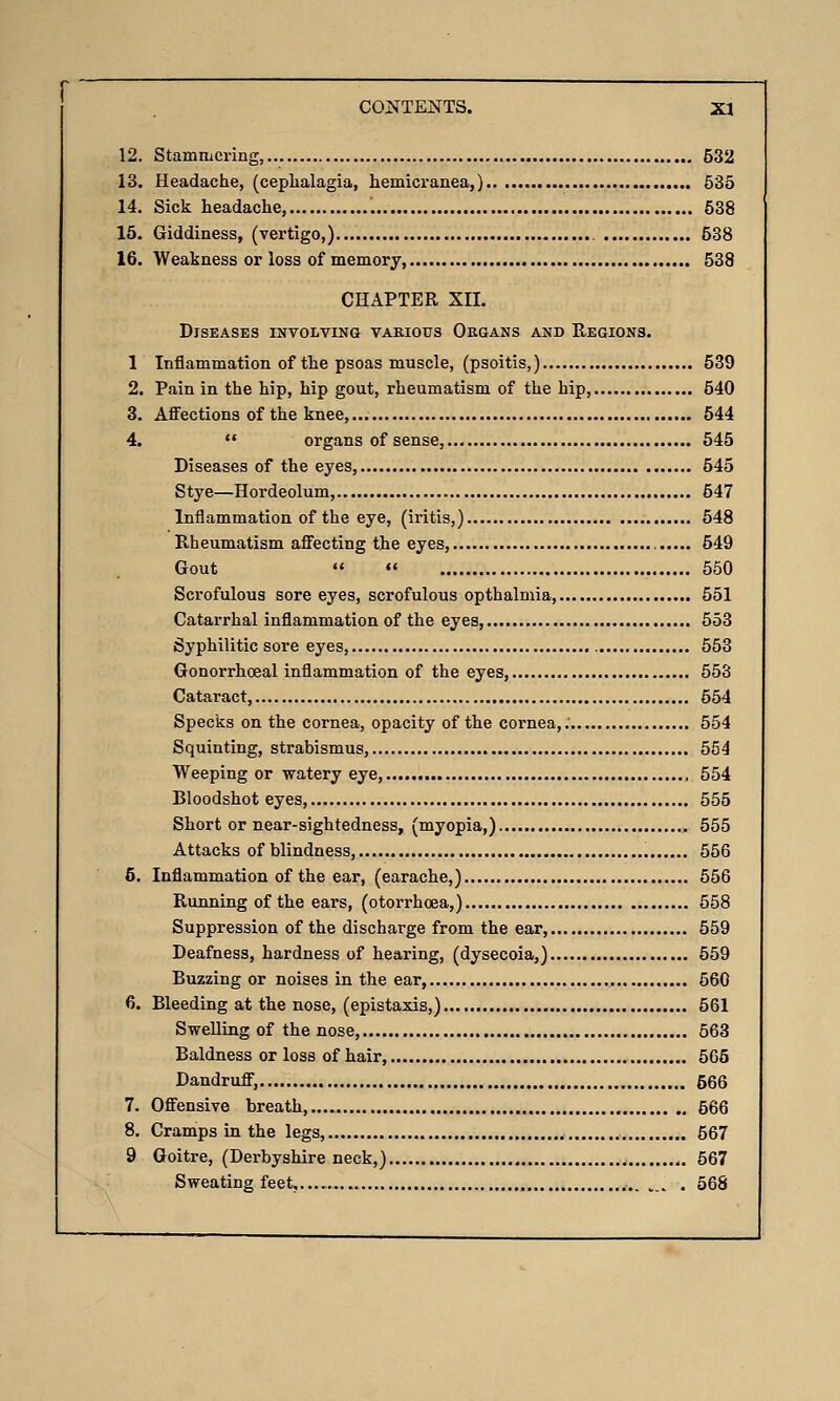 12. Stammering, 532 13. Headache, (cephalagia, hemicranea,) 535 14. Sick headache, 538 15. Giddiness, (vertigo,) 538 16. Weakness or loss of memory, 538 CHAPTER XII. Diseases involving various Okgans and Regions. 1 Inflammation of the psoas muscle, (psoitis,) 539 2. Pain in the hip, hip gout, rheumatism of the hip, 540 3. Affections of the knee, 544 4.  organs of sense, 545 Diseases of the eyes, 545 Stye—Hordeolum, 547 Inflammation of the eye, (iritis,) 548 Rheumatism affecting the eyes, 549 Gout   550 Scrofulous sore eyes, scrofulous opthalmia, 551 Catarrhal inflammation of the eyes, 553 Syphilitic sore eyes, 553 Gonorrhoeal inflammation of the eyes, 553 Cataract, 554 Specks on the cornea, opacity of the cornea,.' 554 Squinting, strabismus, 554 Weeping or watery eye, , 554 Bloodshot eyes, 555 Short or near-sightedness, (myopia,) 555 Attacks of blindness, 556 6. Inflammation of the ear, (earache,) 556 Running of the ears, (otorrhoea,) 558 Suppression of the discharge from the ear, 559 Deafness, hardness of hearing, (dysecoia,) 559 Buzzing or noises in the ear, 560 6. Bleeding at the nose, (epistaxis,) 561 Swelling of the nose, 563 Baldness or loss of hair, 565 Dandruff, 566 7. Offensive breath, 566 8. Cramps in the legs, 567 9 Goitre, (Derbyshire neck,) 567 Sweating feet,..., ,., . 568