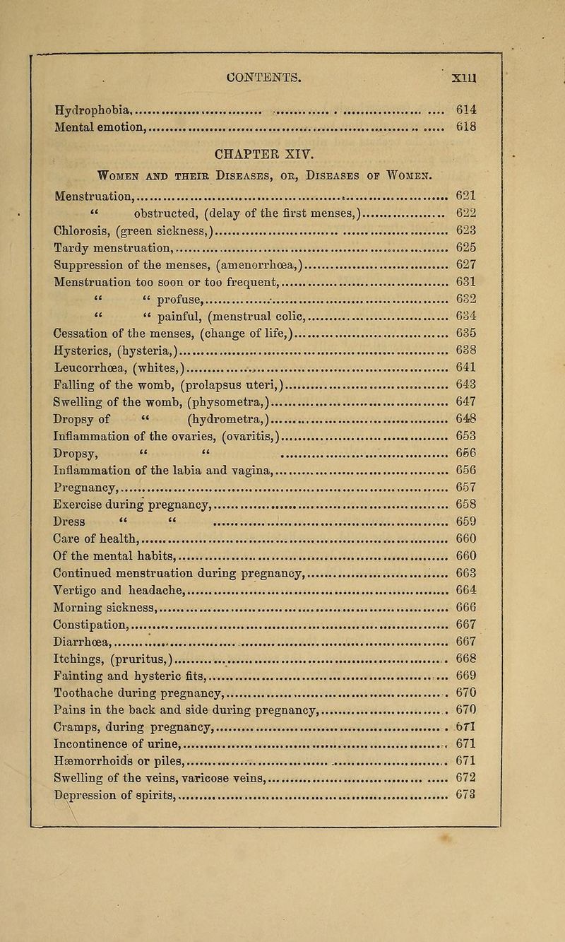 Hydrophobia , 614 Mental emotion, 618 CHAPTER XIV. Women and their Diseases, ok. Diseases of Women. Menstruation, t 621  obstructed, (delay of the first menses,) 622 Chlorosis, (greensickness,) 623 Tardy menstruation,. 625 Suppression of the menses, (amenorrhoea,) 627 Menstruation too soon or too frequent, • 631   profuse, • 632   painful, (menstrual colic, 634 Cessation of the menses, (change of life,) 635 Hysterics, (hysteria,) 638 Leucorrhcea, (whites,) , 641 Falling of the womb, (prolapsus uteri,) 643 Swelling of the womb, (physometra,) 647 Dropsy of  (hydrometra,) 648 Inflammation of the ovaries, (ovaritis,) 653 Dropsy,   666 Inflammation of the labia and vagina, 656 Pregnancy, 657 Exercise during pregnancy, 658 Dress   659 Care of health, 660 Of the mental habits, 660 Continued menstruation during pregnancy, 663 Vertigo and headache, 664 Moi-ning sickness, 666 Constipation, 667 Diarrhoea, 667 Itchings, (pruritus,) 668 Fainting and hysteric fits, ... 669 Toothache during pregnancy, . 670 Pains in the back and side during pregnancy, 670 Cramps, during pregnancy, bT\ Incontinence of urine, 671 Haemorrhoids or piles, 671 Swelling of the veins, varicose veins, 672 Depression of spirits, 673