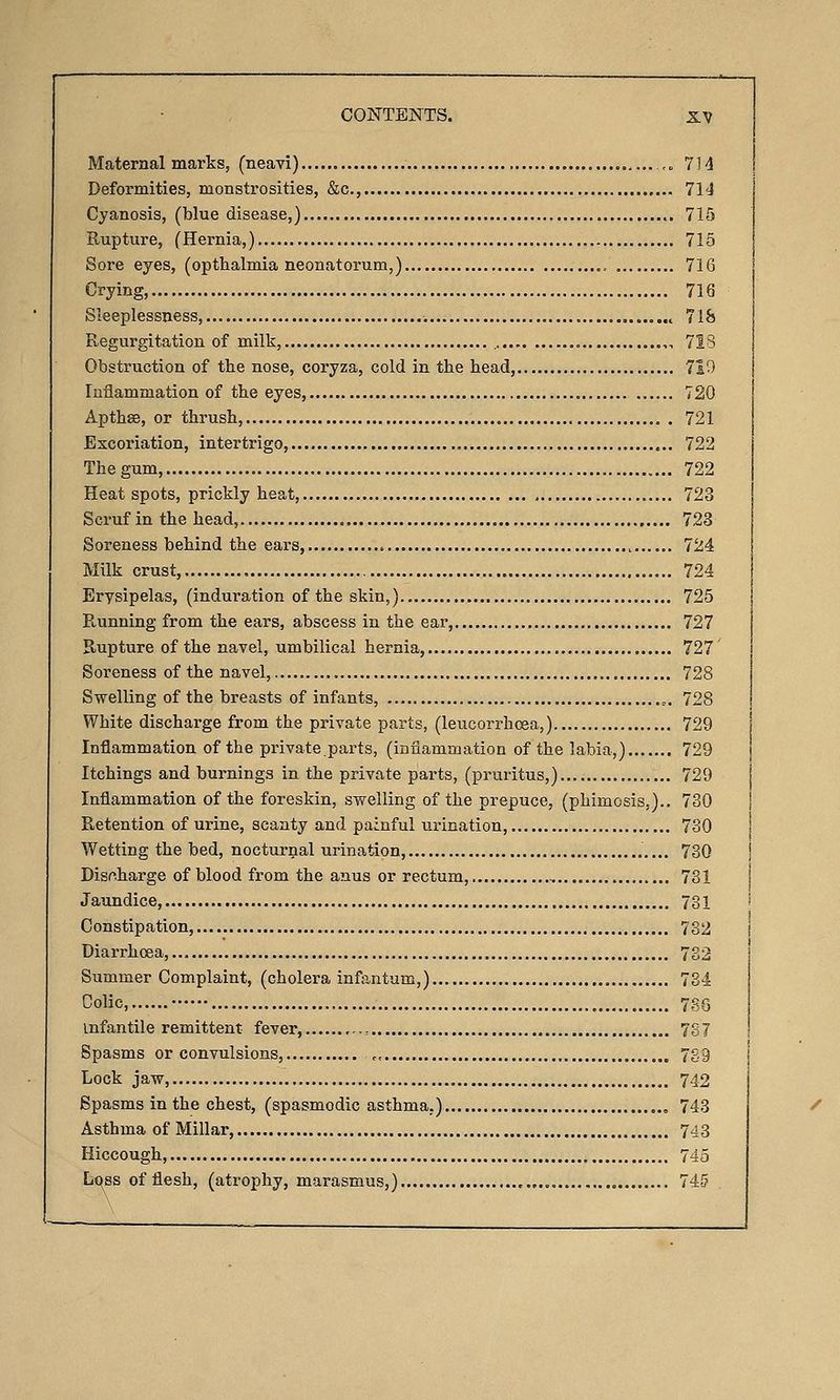 Maternal marks, (neavi) 7H Deformities, monstrosities, &c., 714 Cyanosis, (blue disease,) 715 Rupture, (Hernia,) 715 Sore eyes, (opthalmia neonatorum,) 716 Crying, 716 Sleeplessness, 718 Regurgitation of milk, ,... , 718 Obstruction of the nose, coryza, cold in the head, 7i0 Inflammation of the eyes, 720 ApthsB, or thrush, 721 Excoriation, intertrigo, 722 The gum, 722 Heat spots, prickly heat, 723 Scruf in the head, 723 Soreness behind the ears, 724 Milk crust, 724 Erysipelas, (induration of the skin,).. 725 Running from the ears, abscess in the ear, 727 Rupture of the navel, umbilical hernia, 727 Soreness of the navel, 728 Swelling of the breasts of infants, ,. 728 White discharge from the private parts, (leucorrhcsa,) 729 Inflammation of the private.parts, (inflammation of the labia,) 729 Itchings and burnings in the private parts, (pruritus,) 729 Inflammation of the foreskin, swelling of the prepuce, (phimosis,).. 730 Retention of urine, scanty and painful urination, 730 Wetting the bed, nocturnal urination, 73Q Discharge of blood from the anus or rectum, 731 Jaundice, 731 Constipation, 732 Diarrhoea, 782 Summer Complaint, (cholera infantum,) 784 Colic, 736 infantile remittent fever, = 7S7 Spasms or convulsions, ., 739 Lock jaw, 742 Spasms in the chest, (spasmodic asthma.) 743 Asthma of Millar, 743 Hiccough, 745 Lqss of flesh, (atrophy, marasmus,) 74-5