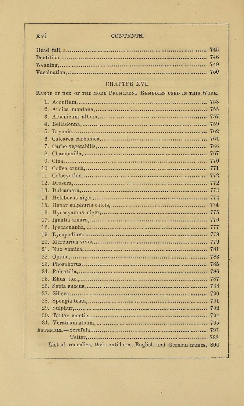 Head fall, ., 745 Dentition, • 746 Weaning, 749 Vaccination,.. 750 CHAPTER XVI. Range of use of the more Promiuejjt Remedies used in this .Work. 1. Aconitum, 758 2. Arnica montana, 755 3. Arsenicum album, ,... 757 4. Belladonna 759 5. Bryonia, 762 6. Calcarea carbonica, ..,.« 764 7. Carbo vegetabilis, 766 8. Chamomilla, - , 767 9. Cina, « 770 10. CofFea cruda, 771 11. Colocynthis, 772 12. Drosera, 772 13. Dulcamara, 773 14. Heleborus niger, 774 15. Hepar sulphuris calcis, , 774 16. Hyoscyamus niger, 775 17. Ignatia amara, » 776 18. Ipecacuantia, 777 19. Lycopodium, 778 20. Mercurius vivus, 779 21. Nux vomica, , 781 22. Opium, 783 23. Phosphorus, 785 24. Pulsatilla, 786 25. Rhus tox., 787 26. Sepia succus, 788 27. Silicea, 790 28. Spongia testa, 791 29. Sulphur, 792 30. Tartar emetic, 794 31. Veratrum album, 795 A??ENDix.—Scrofula, 797 Tetter 782 List of remedies, their antidotes, English and German names, 80G