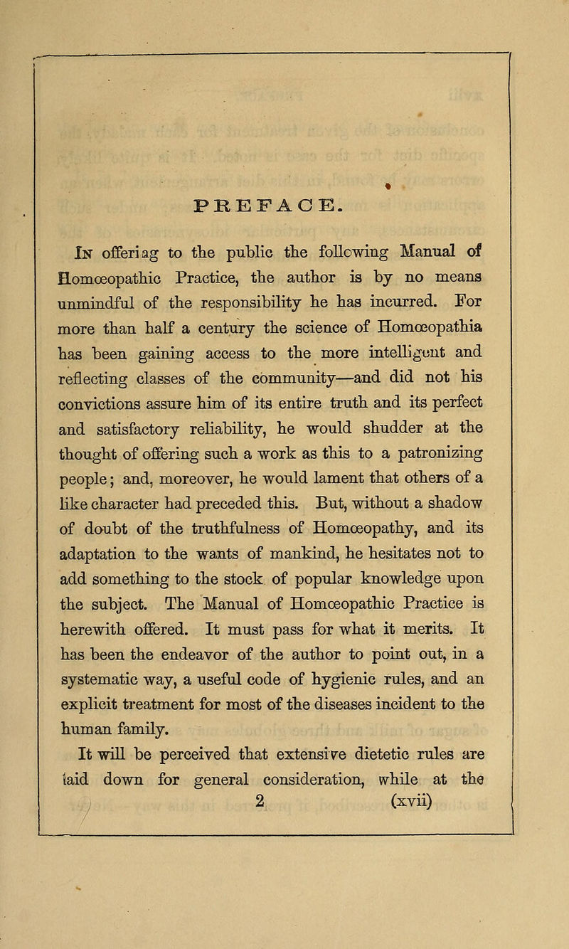 PREFACE. In offeriag to tlie public the following Manual of Homoeopatliic Practice, the author is by no means unmindful of the responsibility lie has incurred. For more than half a century the science of Homoeopathia has been gaining access to the more intelligent and reflecting classes of the community—and did not his convictions assure him of its entire truth and its perfect and satisfactory reliability, he would shudder at the thought of offering such a work as this to a patronizing people; and, moreover, he would lament that others of a Like character had preceded this. But, without a shadow of doubt of the truthfulness of Homoeopathy, and its adaptation to the wants of mankind, he hesitates not to add something to the stock of popular knowledge upon the subject. The Manual of Homoeopathic Practice is herewith offered. It must pass for what it merits. It has been the endeavor of the author to point out, in a systematic way, a useful code of hygienic rules, and an explicit treatment for most of the diseases incident to the human family. It will be perceived that extensive dietetic rules are laid down for general consideration, while at the
