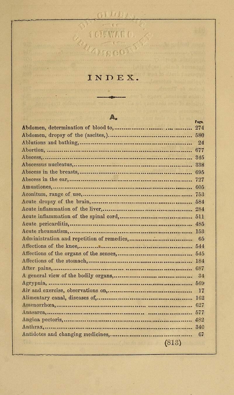 I N r> E X Pagft Abdomen, determination of blood to , ,..„, 274 Abdomen, dropsy of the (ascites,) 580 Ablutions and bathing, 24 Abortion, 677 Abscess, 345 Abscessus nucleatus, 338 Abscess in the breasts, 695 Abscess in the ear, 727 Amustiones, 605 Aconitum, range of use, 753 Acute dropsy of the brain,,..., 584 Acute inflammation of the liver,.... 284 Acute inflammation of the spinal cord, 511 Acute pericarditis, 485 Acute rheumatism, 153 Administration and repetition of remedies, '. 65 Affections of the knee, .- , 544 Afiections of the organs of the senses, 545 Affections of the stomach, 184 After pains, 687 A general view of the bodily organs, 34 Agrypnia, 569 Air and exercise, observations on, 17 Alimentary canal, diseases of, 162 Amenorrhoea, 627 Anasarca, 577 Angina pectoris, , 482 Anthrax, 340 Antidotes and changing medicines, 67