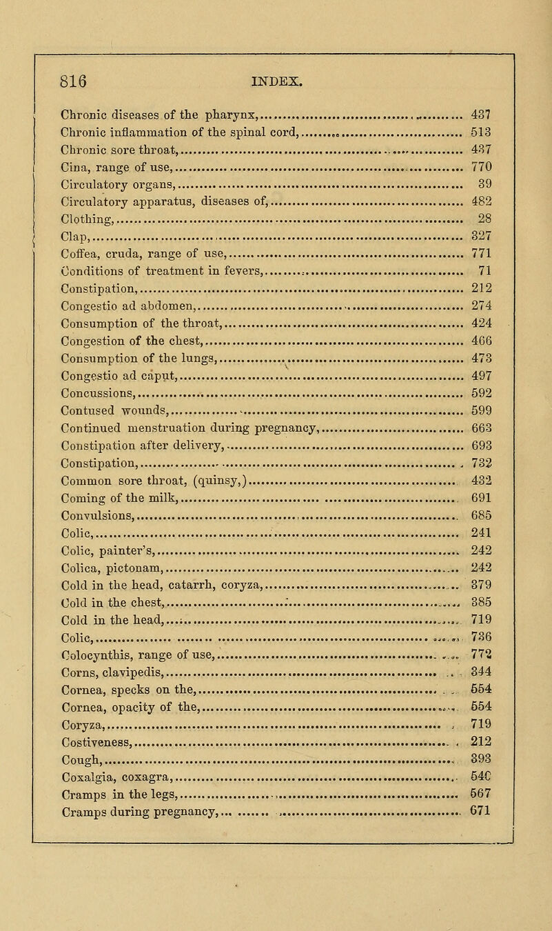 Chronic diseases of the pharynx, „ 437 Chronic inflammation of the spinal cord, -513 Chronic sore throat, 437 Cina, range of use, 770 Circulatory organs, 39 Circulatory apparatus, diseases of, 482 Clothing, 28 Clap, 827 Coffea, cruda, range of use, 771 Conditions of treatment in fevers, ^ 71 Constipation, 212 Congestio ad abdomen, 274 Consumption of the throat, 424 Congestion of the chest, 466 Consumption of the lungs, 473 Congestio ad caput, 497 Concussions, 592 Contused wounds, - 599 Continued menstruation during pregnancy, 663 Constipation after delivery, 693 Constipation, 732 Common sore throat, (quinsy,) 432 Coming of the milk, , 691 Convulsions, , 685 Colic, 241 Colic, painter's, 242 Colica, pictonam, 242 Cold in the head, catarrh, coryza, 379 Cold in the chest, . 385 Cold in the head,...; 719 Colic, o^.„, 736 Colocynthis, range of use, .... 772 Corns, clavipedis .. 344 Cornea, specks on the, . . 554 Cornea, opacity of the, ,«., 654 Coryza, . 719 Costiveness, . 212 Cough, 393 Cosalgia, cozagra, 54C Cramps in the legs, 567 Cramps during pregnancy, , 671