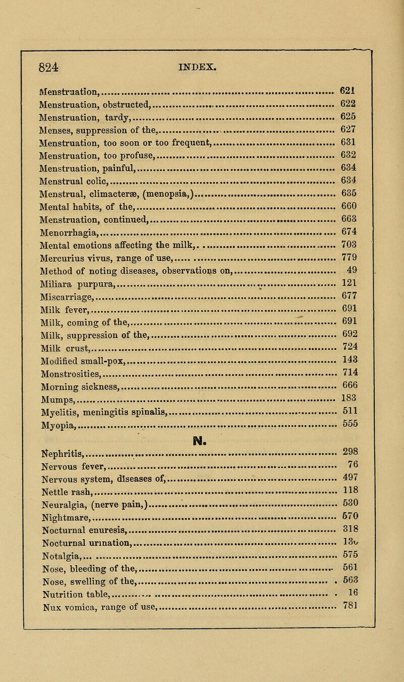 Menstruation, 621 Menstruation, obstructed, , 622 Menstruation, tardy, 625 Menses, suppression of the, 627 Menstruation, too soon or too frequent, 631 Menstruation, too profuse, 632 Menstruation, painful, 634 Menstrual colic, 634 Menstrual, climacterae, (menopsia,) 635 Mental habits, of the, 660 Menstruation, continued, 663 Menorrhagia, 674 Mental emotions affecting the milk, 703 Mercurius vivus, range of use, 779 Method of noting diseases, observations on, 49 Miliara purpura, 121 Miscarriage, 677 Milk fever, 691 Milk, coming of the, 691 Milk, suppression of the, 692 Milk crust, 724 Modified small-pox, 143 Monstrosities, 714 Morning sickness, • 666 Mumps, 183 Myelitis, meningitis spinalis, 511 Myopia, • 555 N. Nephritis 298 Nervous fever, 76 Nervous system, diseases of, 497 Nettle rash 118 Neuralgia, (nerve pain,) 530 Nightmare, 570 Nocturnal enuresis, 318 Nocturnal urination, 13»/ Notalgia, • 575 Nose, bleeding of the, 561 Nose, swelling of the, 563 Nutrition table, - 16 Nux vomica, range of use 781