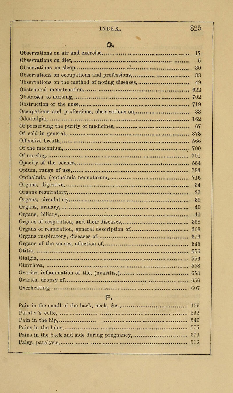 Observations on air and exercise, ,.,.. 17 Observations on diet, 5 Observations on sleep .''. , 30 Observations on occupations and professions,.. , , ,. 33 Observations on the method of noting diseases, 49 Obstructed menstruation, 622 ObstaoJes to nursing, 702 Obstruction of the nose, „ 719 Occupations and professions, observations on, 83 Odontalgia, 162 Of preserving the purity of medicines, 67 Of cold in genei'al, 378 OflPensive breath, 566 Of the meconium, 700 Of nursing, 701 Opacity of the cornea, 554 Opium, range of use, 783 Opthalmia, (opthalmia neonotorum, 716 Organs, digestive, 34 Organs respiratory, 37 Organs, circulatory, , 39 Organs, urinary,...., 40 Organs, biliary, , 40 Organs of respiration, and their diseases, 368 Organs of respii'atiou, general description of, 368 Organs respiratory, diseases of, 376 Organs of the senses, affection of, 545 Otitis, 556 Otalgia, 656 Otorrhcea, , 558 Ovaries, inflammation of the, (ovaritis,) ,.. 653 Ovaries, dropsy of, 658 Overheating, 607 Pain in the small of the bact, neck, &c., 159 Painter's colic, 242 Pain in the hip, 540 Pains in the loins , , 575 Pains in the back and side during pregnancy, 670 Palsy, paralysis, 51(i