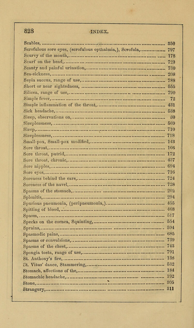 Scabies, 350 Scrofulous sore eyes, (scrofulous opthalmia,), Scrofula, 797 Scurvy of the mouth, 178 Scurf on the head, „. 723 Scanty and painful urination, 730 Sea-sickness, 208 Sepia succus, range of use, 788 Short or near sightedness, 555 Silicea, range of use,..., 790 Simple fever, , 72 Simple inflammation of the throat, 431 Sick headache, 538 Sleep, observations on, 80 Sleeplessness, , 569 Sleep, 710 Sleeplessness, 718 Small-pox, Small-pox modified, 143 Sore throat, 166 Sore throat, putrid, 172 Sore throat, chronic, 437 Sore nipples, 694 Sore eyes, 716 Soreness behind the ears, 724 Soreness of the navel, 728 Spasms of the stomach, 202 Splenitis, 294 Spurious pneumonia, (peripneuinonia,) , 455 Spitting of blood,,.'. 468 Spasm, 517 Specks on the cornea, Squinting, 554 Sprains, 594 Spasmodic pains, 685 Spasms or convulsions, 739 Spasms of the chest, 743 Spongia tosta, range of use 791 St. Anthony's fire, 138 St. Vitus' dance. Stammering, 532 Stomach, affections of the, 184 Stomachic headache, 192 Stone, 305 Strangury, 311