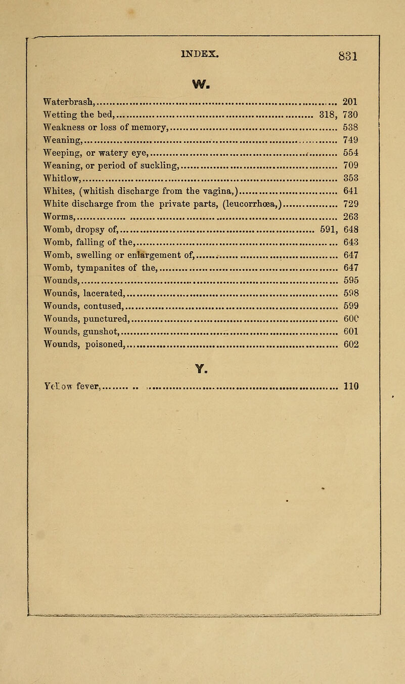 W. Waterbrash 201 Wetting the bed, 318, 730 Weakness or loss of memory 538 Weaning, 749 Weeping, or watery eye, i 554 Weaning, or period of suckling, 709 Whitlow, 353 Whites, (whitish discharge from the vagina,) 641 White discharge from the private parts, (leucorrhoea,) 729 Worms 263 Womb, dropsy of, 591, 648 Womb, falling of the, 643 Womb, swelling or enlargement of, 647 Womb, tympanites of the, 647 Wounds, 595 Wounds, lacerated, 598 Wounds, contused, 599 Wounds, punctured, 60C Wounds, gunshot, 601 Wounds, poisoned, 602 Y. Ytlow fever, 110 &i^^2Aa;u&@£;S3^NS0.A.aaM^£S^::f^^S^fS^