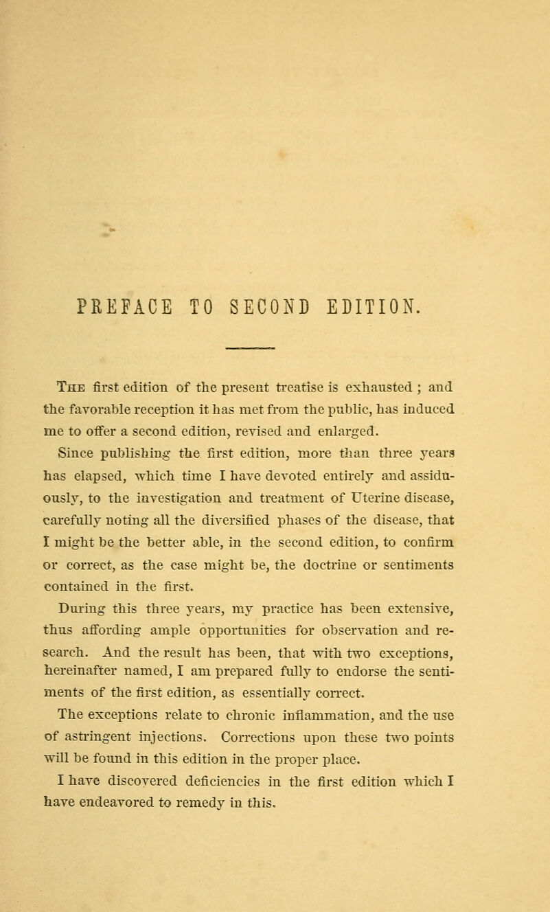 The first edition of the present treatise is exhausted ; and the favorable reception it has met from the public, has induced me to offer a second edition, revised and enlarged. Since publishing the first edition, more than three years has elapsed, which time I have devoted entirely and assidu- ously, to the investigation and treatment of Uterine disease, carefully noting all the diversified phases of the disease, that I might be the better able, in the second edition, to confirm or correct, as the case might be, the doctrine or sentiments contained in the first. During this three years, my practice has been extensive, thus affording ample opportunities for observation and re- search. And the result has been, that with two exceptions, hereinafter named, I am prepared fully to endorse the senti- ments of the first edition, as essentially correct. The exceptions relate to chronic inflammation, and the use of astringent injections. Corrections upon these two points will be found in this edition in the proper place. I have discovered deficiencies in the first edition which I have endeavored to remedy in this.