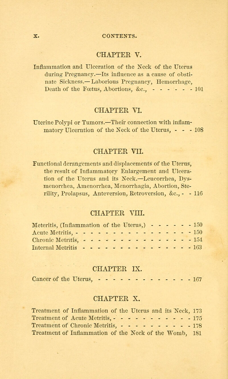 CHAPTER V. Inflammation and Ulceration of the Neck of the Uterus during Pregnancy.—Its influence as a cause of obsti- nate Sickness.— Laborious Pregnancy, Hemorrhage, Death of the Foetus, Abortions, &c, 101 CHAPTER VI. Uterine Polypi or Tumors.—Then connection with inflam- matory Ulceration of the Neck of the Uterus, - - - 108 CHAPTER VII. Functional derangements and displacements of the Uterus, the result of Inflammatory Enlargement and Ulcera- tion of the Uterus and its Neck.—Leucorrhea, Dys- menorrhea, Amenorrhea, Menorrhagia, Abortion, Ste- rility, Prolapsus, Anteversion, Retroversion, &c, - - 116 CHAPTER VHL Meteritis, (Inflammation of the Uterus,) 150 Acute Metritis, 150 Chronic Metritis, 154 Internal Metritis ■ _ _ - - 163 CHAPTER IX. Cancer of the Uterus, ---167 CHAPTER X. Treatment of Inflammation of the Uterus and its Neck, 173 Treatment of Acute Metritis, - 175 Treatment of Chronic Metritis, - - - 178 Treatment of Inflammation of the Neck of the Womb, 181