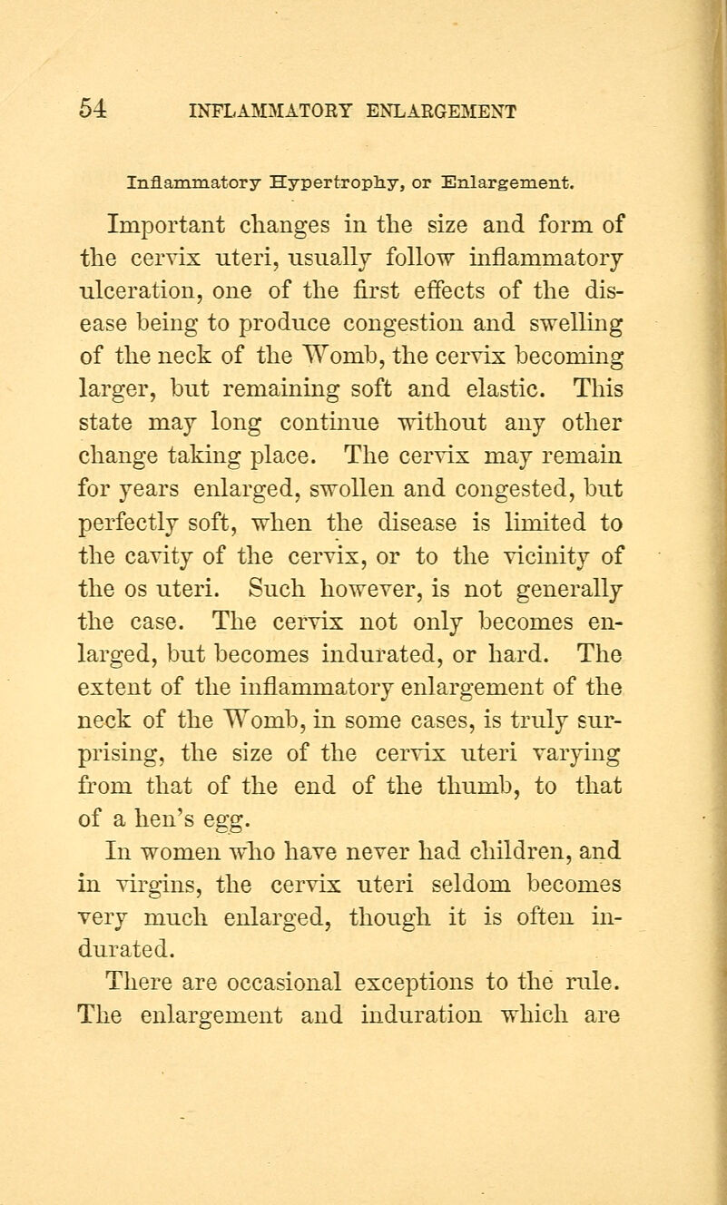 Inflammatory Hypertrophy, or Enlargement. Important changes in the size and form of the cervix uteri, usually follow innammatoiy ulceration, one of the first effects of the dis- ease being to produce congestion and swelling of the neck of the Womb, the cervix becoming larger, but remaining soft and elastic. This state may long continue without any other change taking place. The cervix may remain for years enlarged, swollen and congested, but perfectly soft, when the disease is limited to the cavity of the cervix, or to the vicinity of the os uteri. Such however, is not generally the case. The cervix not only becomes en- larged, but becomes indurated, or hard. The extent of the inflammatory enlargement of the neck of the Womb, in some cases, is truly sur- prising, the size of the cervix uteri varying from that of the end of the thumb, to that of a hen's egg. In women who have never had children, and in virgins, the cervix uteri seldom becomes very much enlarged, though it is often in- durated. There are occasional exceptions to the rule. The enlargement and induration which are