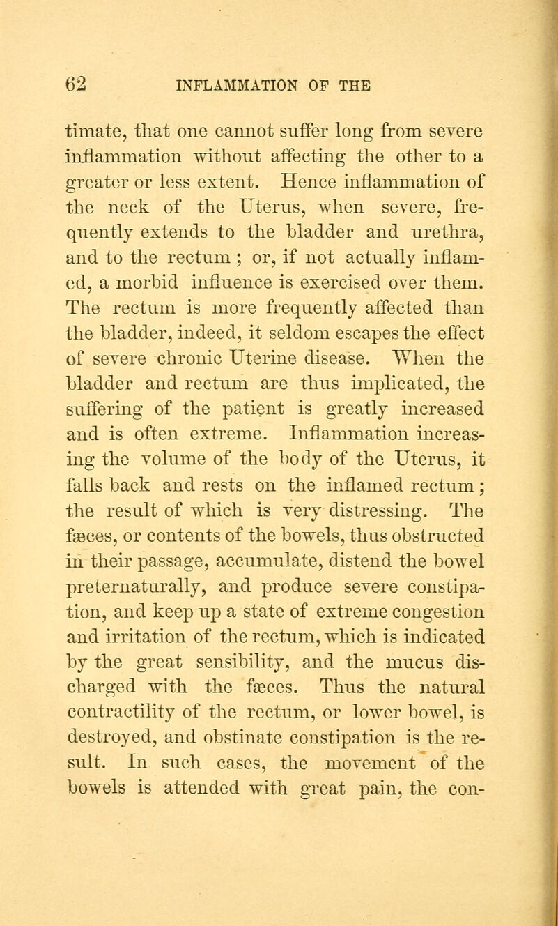 timate, that one cannot suffer long from severe inflammation without affecting the other to a greater or less extent. Hence inflammation of the neck of the Uterus, when severe, fre- quently extends to the bladder and urethra, and to the rectum ; or, if not actually inflam- ed, a morbid influence is exercised over them. The rectum is more frequently affected than the bladder, indeed, it seldom escapes the effect of severe chronic Uterine disease. When the bladder and rectum are thus implicated, the suffering of the patient is greatly increased and is often extreme. Inflammation increas- ing the volume of the body of the Uterus, it falls back and rests on the inflamed rectum; the result of which is very distressing. The faeces, or contents of the bowels, thus obstructed in their passage, accumulate, distend the bowel preternaturally, and produce severe constipa- tion, and keep up a state of extreme congestion and irritation of the rectum, which is indicated by the great sensibility, and the mucus dis- charged with the faeces. Thus the natural contractility of the rectum, or lower bowel, is destroyed, and obstinate constipation is the re- sult. In such cases, the movement of the bowels is attended with great pain, the con-