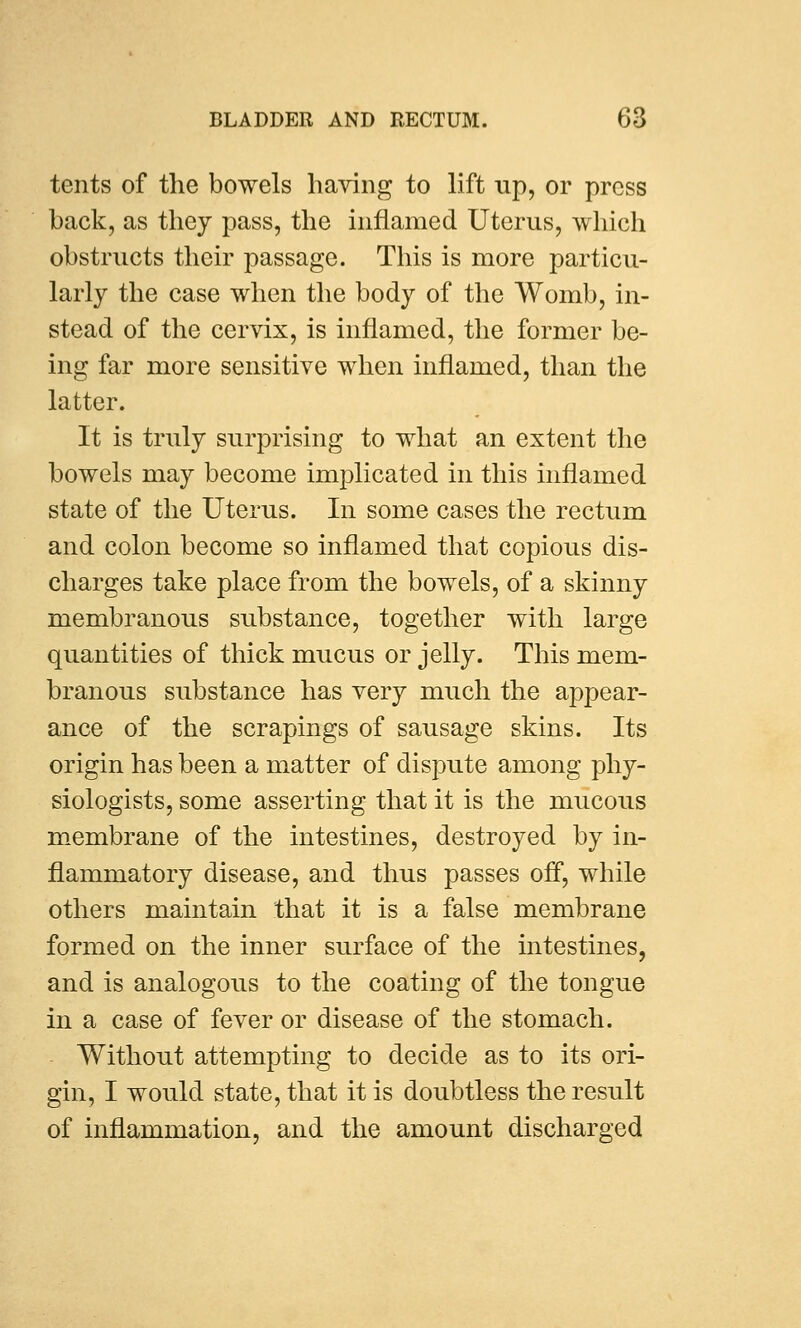 tents of the bowels haying to lift up, or press back, as they pass, the inflamed Uterus, which obstructs their passage. This is more particu- larly the case when the body of the Womb, in- stead of the cervix, is inflamed, the former be- ing far more sensitive when inflamed, than the latter. It is truly surprising to what an extent the bowels may become implicated in this inflamed state of the Uterus. In some cases the rectum and colon become so inflamed that copious dis- charges take place from the bowels, of a skinny membranous substance, together with large quantities of thick mucus or jelly. This mem- branous substance has very much the appear- ance of the scrapings of sausage skins. Its origin has been a matter of dispute among phy- siologists, some asserting that it is the mucous membrane of the intestines, destroyed by in- flammatory disease, and thus passes off, while others maintain that it is a false membrane formed on the inner surface of the intestines, and is analogous to the coating of the tongue in a case of fever or disease of the stomach. Without attempting to decide as to its ori- gin, I would state, that it is doubtless the result of inflammation, and the amount discharged