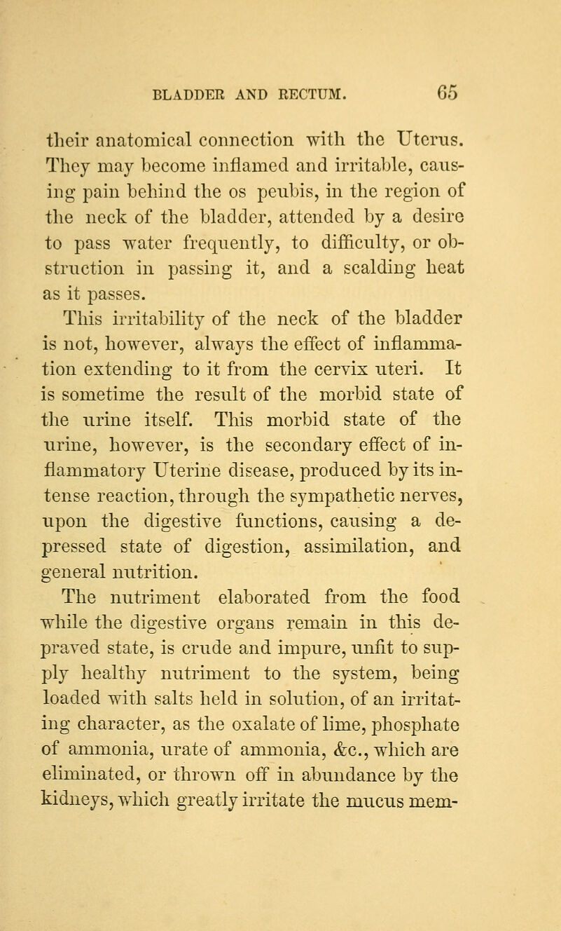 their anatomical connection with the Uterus. They may become inflamed and irritable, caus- ing pain behind the os peubis, in the region of the neck of the bladder, attended by a desire to pass water frequently, to difficulty, or ob- struction in passing it, and a scalding heat as it passes. This irritability of the neck of the bladder is not, however, always the effect of inflamma- tion extending to it from the cervix uteri. It is sometime the result of the morbid state of the urine itself. This morbid state of the urine, however, is the secondary effect of in- flammatory Uterine disease, produced by its in- tense reaction, through the sympathetic nerves, upon the digestive functions, causing a de- pressed state of digestion, assimilation, and general nutrition. The nutriment elaborated from the food while the digestive organs remain in this de- praved state, is crude and impure, unfit to sup- ply healthy nutriment to the system, being loaded with salts held in solution, of an irritat- ing character, as the oxalate of lime, phosphate of ammonia, urate of ammonia, &c, which are eliminated, or thrown off in abundance by the kidneys, which greatly irritate the mucus mem-