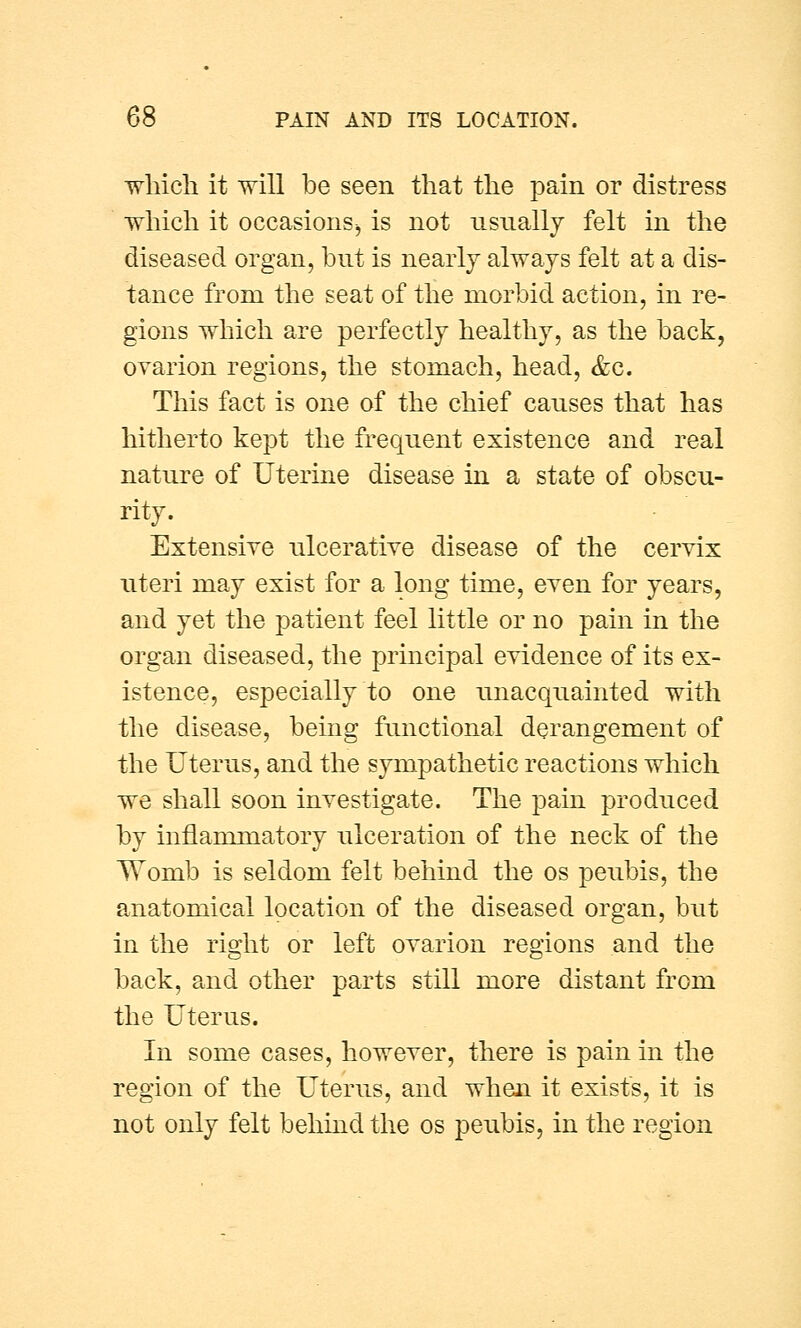 which it will be seen that the pain or distress which it occasions, is not usually felt in the diseased organ, but is nearly always felt at a dis- tance from the seat of the morbid action, in re- gions which are perfectly healthy, as the back, ovarion regions, the stomach, head, &c. This fact is one of the chief causes that has hitherto kept the frequent existence and real nature of Uterine disease in a state of obscu- rity. Extensive ulcerative disease of the cervix uteri may exist for a long time, even for years, and yet the patient feel little or no pain in the organ diseased, the principal evidence of its ex- istence, especially to one unacquainted with the disease, being functional derangement of the Uterus, and the sympathetic reactions which we shall soon investigate. The pain produced by inflammatory ulceration of the neck of the Womb is seldom felt behind the os peubis, the anatomical location of the diseased organ, but in the right or left ovarion regions and the back, and other parts still more distant from the Uterus. In some cases, however, there is pain in the region of the Uterus, and when it exists, it is not only felt behind the os peubis, in the region