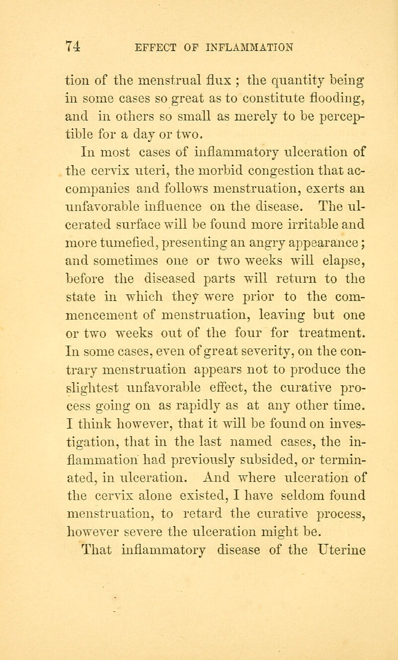 tion of the menstrual flux ; the quantity being in some cases so great as to constitute flooding, and in others so small as merely to be percep- tible for a day or two. In most cases of inflammatory ulceration of the cervix uteri, the morbid congestion that ac- companies and follows menstruation, exerts an unfavorable influence on the disease. The ul- cerated surface will be found more irritable and more tumefied, presenting an angry appearance; and sometimes one or two weeks will elapse, before the diseased parts will return to the state in which they were prior to the com- mencement of menstruation, leaving but one or two weeks out of the four for treatment. In some cases, even of great severity, on the con- trary menstruation appears not to produce the slightest unfavorable effect, the curative pro- cess going on as rapidly as at any other time. I think however, that it will be found on inves- tigation, that in the last named cases, the in- flammation had previously subsided, or termin- ated, in ulceration. And where ulceration of the cervix alone existed, I have seldom found menstruation, to retard the curative process, however severe the ulceration might be. That inflammatory disease of the Uterine