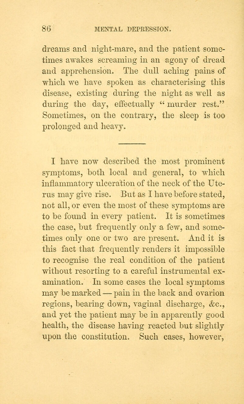 dreams and night-mare, and the patient some- times awakes screaming in an agony of dread and apprehension. The dull aching pains of which we have spoken as characterising this disease, existing during the night as well as during the day, effectually  murder rest. Sometimes, on the contrary, the sleep is too prolonged and heavy. I have now described the most prominent symptoms, both local and general, to which inflammatory ulceration of the neck of the Ute- rus may give rise. But as I have before stated, not all, or even the most of these symptoms are to be found in every patient. It is sometimes the case, but frequently only a few, and some- times only one or two are present. And it is this fact that frequently renders it impossible to recognise the real condition of the patient without resorting to a careful instrumental ex- amination. In some cases the local symptoms may be marked — pain in the back and ovarion regions, bearing down, vaginal discharge, &c, and yet the patient may be in apparently good health, the disease having reacted but slightly upon the constitution. Such cases, however,