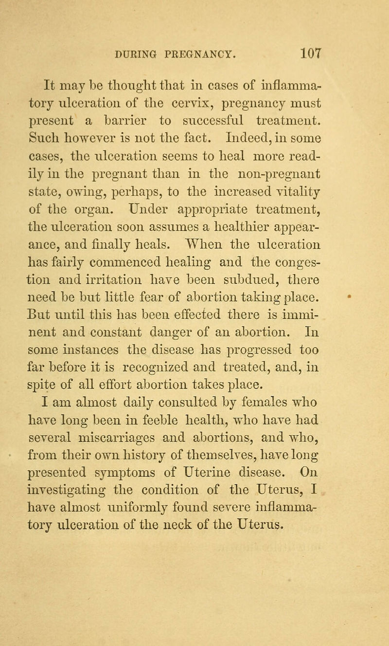 It may be thought that in cases of inflamma- tory ulceration of the cervix, pregnancy must present a barrier to successful treatment. Such however is not the fact. Indeed, in some cases, the ulceration seems to heal more read- ily in the pregnant than in the non-pregnant state, owing, perhaps, to the increased vitality of the organ. Under appropriate treatment, the ulceration soon assumes a healthier appear- ance, and finally heals. When the ulceration has fairly commenced healing and the conges- tion and irritation have been subdued, there need be but little fear of abortion taking place. But until this has been effected there is immi- nent and constant danger of an abortion. In some instances the disease has progressed too far before it is recognized and treated, and, in spite of all effort abortion takes place. I am almost daily consulted by females who have long been in feeble health, who have had several miscarriages and abortions, and who, from their own history of themselves, have long presented symptoms of Uterine disease. On investigating the condition of the Uterus, I have almost uniformly found severe inflamma- tory ulceration of the neck of the Uterus.