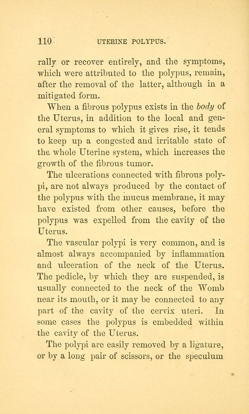 rally or recover entirely, and the symptoms, which were attributed to the polypus, remain, after the removal of the latter, although in a mitigated form. When a fibrous polypus exists in the body of the Uterus, in addition to the local and gen- eral symptoms to which it gives rise, it tends to keep up a congested and irritable state of the whole Uterine system, which increases the growth of the fibrous tumor. The ulcerations connected with fibrous poly- pi, are not always produced by the contact of the polypus with the mucus membrane, it may have existed from other causes, before the polypus was expelled from the cavity of the Uterus. The vascular polypi is very common, and is almost always accompanied by inflammation and ulceration of the neck of the Uterus. The pedicle, by which they are suspended, is usually connected to the neck of the Womb near its mouth, or it may be connected to any part of the cavity of the cervix uteri. In some cases the polypus is embedded within the cavity of the Uterus. The polypi are easily removed by a ligature, or by a long pair of scissors, or the speculum