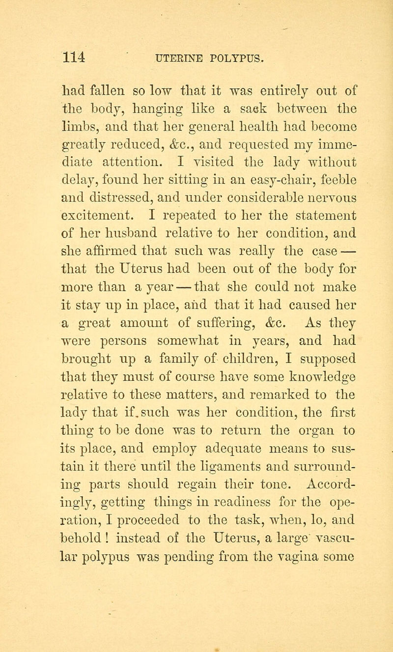 had fallen so low that it was entirely out of the body, hanging like a saek between the limbs, and that her general health had become greatly reduced, &c, and requested my imme- diate attention. I visited the lady without delay, found her sitting in an easy-chair, feeble and distressed, and under considerable nervous excitement. I repeated to her the statement of her husband relative to her condition, and she affirmed that such was really the case — that the Uterus had been out of the body for more than a year — that she could not make it stay up in place, and that it had caused her a great amount of suffering, &c. As they were persons somewhat in years, and had brought up a family of children, I supposed that they must of course have some knowledge relative to these matters, and remarked to the lady that if. such was her condition, the first thing to be done was to return the organ to its place, and employ adequate means to sus- tain it there until the ligaments and surround- ing parts should regain their tone. Accord- ingly, getting things in readiness for the ope- ration, I proceeded to the task, when, lo, and behold I instead of the Uterus, a large vascu- lar polypus was pending from the vagina some