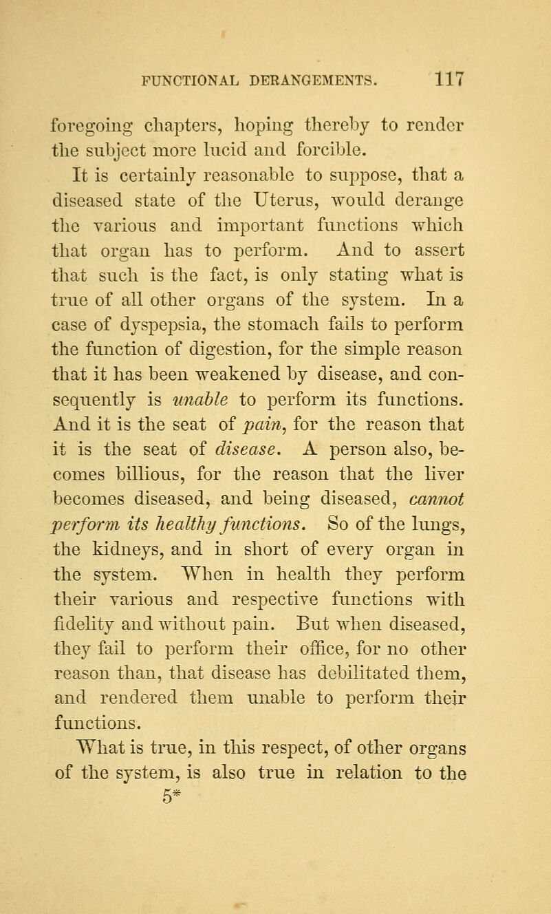 foregoing chapters, hoping thereby to render the subject more lucid and forcible. It is certainly reasonable to suppose, that a diseased state of the Uterus, would derange the various and important functions which that organ has to perform. And to assert that such is the fact, is only stating what is true of all other organs of the system. In a case of dyspepsia, the stomach fails to perform the function of digestion, for the simple reason that it has been weakened by disease, and con- sequently is unable to perform its functions. And it is the seat of pain, for the reason that it is the seat of disease. A person also, be- comes billious, for the reason that the liver becomes diseased, and being diseased, cannot perform its healthy functions. So of the lungs, the kidneys, and in short of every organ in the system. When in health they perform their various and respective functions with fidelity and without pain. But when diseased, they fail to perform their office, for no other reason than, that disease has debilitated them, and rendered them unable to perform their functions. What is true, in this respect, of other organs of the system, is also true in relation to the 5*