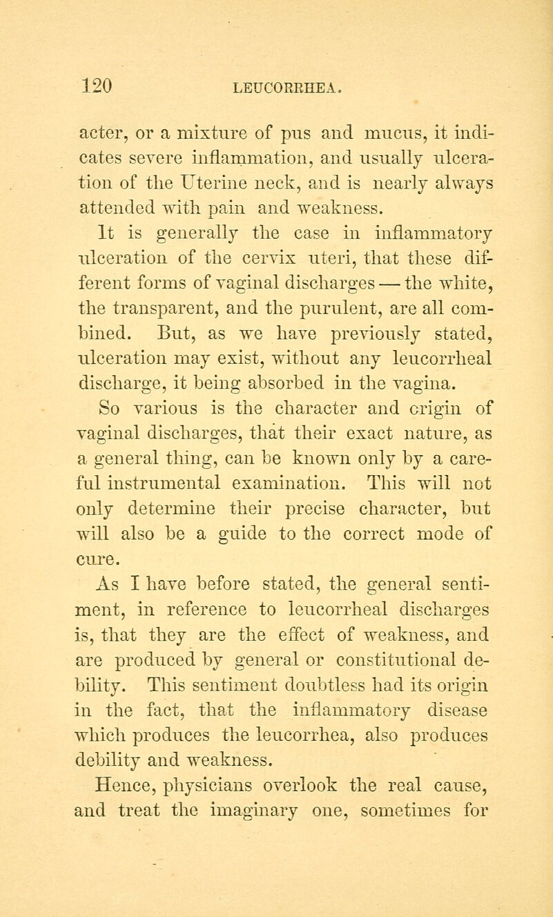 aeter, or a mixture of pus and mucus, it indi- cates severe inflammation, and usually ulcera- tion of the Uterine neck, and is nearly always attended with pain and weakness. It is generally the case in inflammatory ulceration of the cervix uteri, that these dif- ferent forms of vaginal discharges — the white, the transparent, and the purulent, are all com- bined. But, as we have previously stated, ulceration may exist, without any leucorrheal discharge, it being absorbed in the vagina. So various is the character and origin of vaginal discharges, that their exact nature, as a general thing, can be known only by a care- ful instrumental examination. This will not only determine their precise character, but will also be a guide to the correct mode of cure. As I have before stated, the general senti- ment, in reference to leucorrheal discharges is, that they are the effect of weakness, and are produced by general or constitutional de- bility. This sentiment doubtless had its origin in the fact, that the inflammatory disease which produces the leucorrhea, also produces debility and weakness. Hence, physicians overlook the real cause, and treat the imaginary one, sometimes for