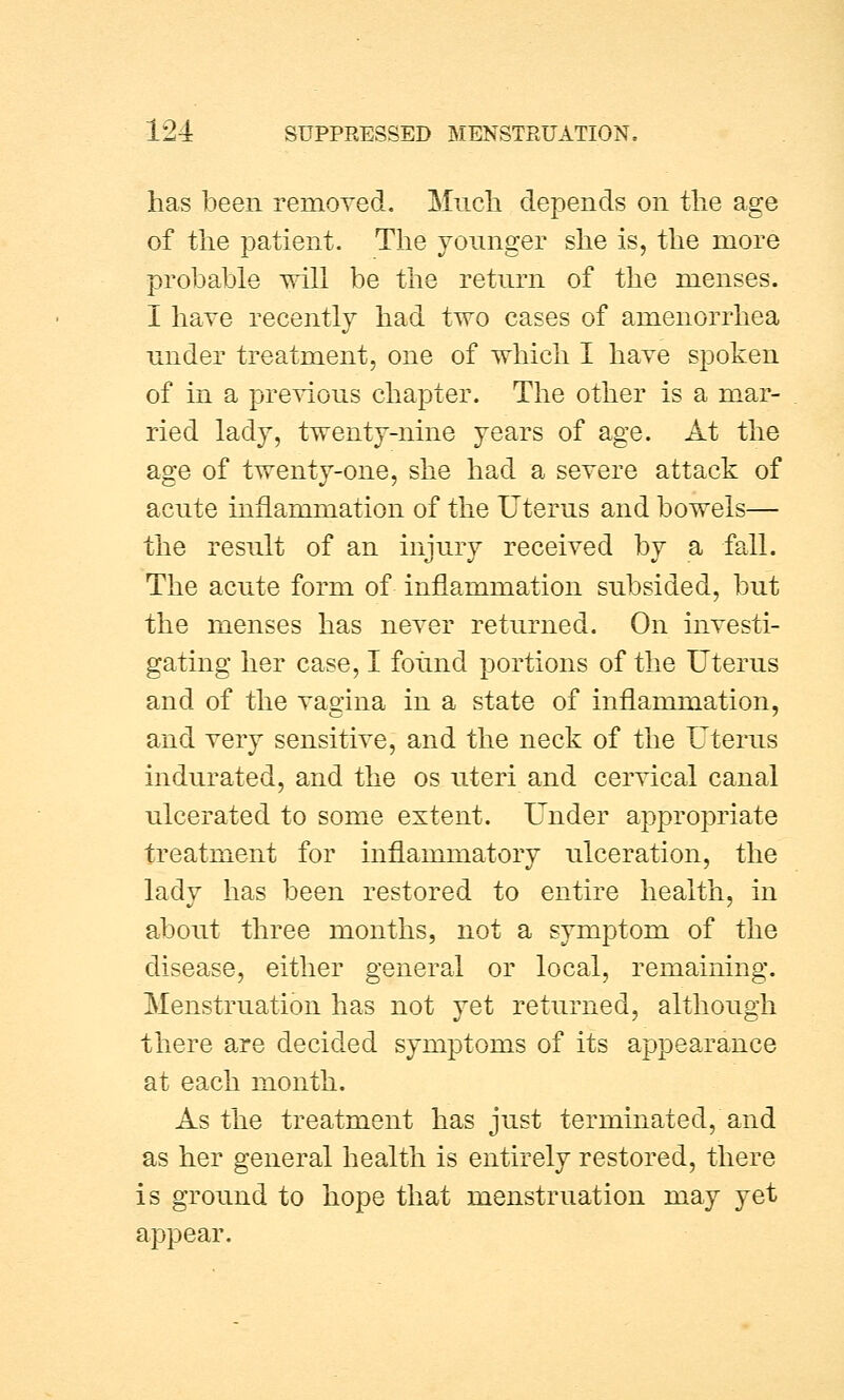 has been removed. Much depends on the age of the patient. The younger she is, the more probable will be the return of the menses. I have recently had two cases of amenorrhea under treatment, one of which I have spoken of in a previous chapter. The other is a mar- ried lady, twenty-nine years of age. At the age of twenty-one, she had a severe attack of acute inflammation of the Uterus and bowels— the result of an injury received by a fall. The acute form of inflammation subsided, but the menses has never returned. On investi- gating her case, I found portions of the Uterus and of the vagina in a state of inflammation, and very sensitive, and the neck of the Uterus indurated, and the os uteri and cervical canal ulcerated to some extent. Under appropriate treatment for inflammatory ulceration, the lady has been restored to entire health, in about three months, not a symptom of the disease, either general or local, remaining. Menstruation has not yet returned, although there are decided symptoms of its appearance at each month. As the treatment has just terminated, and as her general health is entirely restored, there is ground to hope that menstruation may yet appear.