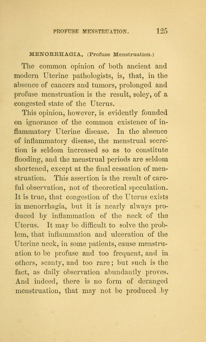 MENORRHAGIA, (Profuse Menstruation.) The common opinion of both ancient and modern Uterine pathologists, is, that, in the absence of cancers and tumors, prolonged and profuse menstruation is the result, soley, of a congested state of the Uterus. This opinion, however, is evidently founded on ignorance of the common existence of in- flammatory Uterine disease. In the absence of inflammatory disease, the menstrual secre- tion is seldom increased so as to constitute flooding, and the menstrual periods are seldom shortened, except at the final cessation of men- struation. This assertion is the result of care- ful observation, not of theoretical speculation. It is true, that congestion of the Uterus exists in menorrhagia, but it is nearly always pro- duced by inflammation of the neck of the Uterus. It may be difficult to solve the prob- lem, that inflammation and ulceration of the Uterine neck, in some patients, cause menstru- ation to be profuse and too frequent, and in others, scanty, and too rare; but such is the fact, as daily observation abundantly proves. And indeed, there is no form of deranged menstruation, that may not be produced by