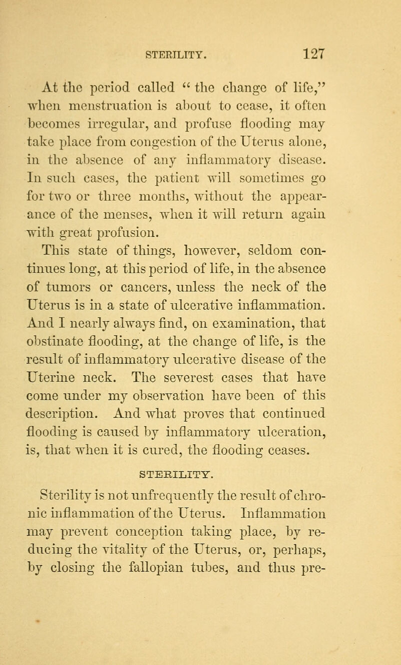 At the period called  the change of life, when menstruation is about to cease, it often becomes irregular, and profuse flooding may- take place from congestion of the Uterus alone, in the absence of any inflammatory disease. In such cases, the patient will sometimes go for two or three months, without the appear- ance of the menses, when it will return again with great profusion. This state of things, however, seldom con- tinues long, at this period of life, in the absence of tumors or cancers, unless the neck of the Uterus is in a state of ulcerative inflammation. And I nearly always find, on examination, that obstinate flooding, at the change of life, is the result of mflammatory ulcerative disease of the Uterine neck. The severest cases that have come under my observation have been of this description. And what proves that continued flooding is caused by inflammatory ulceration, is, that when it is cured, the flooding ceases. STERILITY. Sterility is not unfrequently the result of chro- nic inflammation of the Uterus. Inflammation may prevent conception taking place, by re- ducing the vitality of the Uterus, or, perhaps, by closing the fallopian tubes, and thus pre-