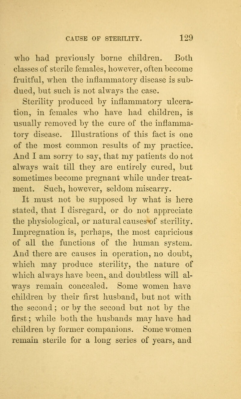 who had previously borne children. Both classes of sterile females, however, often become fruitful, when the inflammatory disease is sub- dued, but such is not always the case. Sterility produced by inflammatory ulcera- tion, in females who have had children, is usually removed by the cure of the inflamma- tory disease. Illustrations of this fact is one of the most common results of my practice. And I am sorry to say, that my patients do not always wait till they are entirely cured, but sometimes become pregnant while under treat- ment. Such, however, seldom miscarry. It must not be supposed by what is here stated, that I disregard, or do not appreciate the physiological, or natural causesx)f sterility. Impregnation is, perhaps, the most capricious of all the functions of the human system. And there are causes in operation, no doubt, which may produce sterility, the nature of which always have been, and doubtless will al- ways remain concealed. Some women have children by their first husband, but not with the second; or by the second but not by the first; while both the husbands may have had children by former companions. Some women remain sterile for a long series of years, and