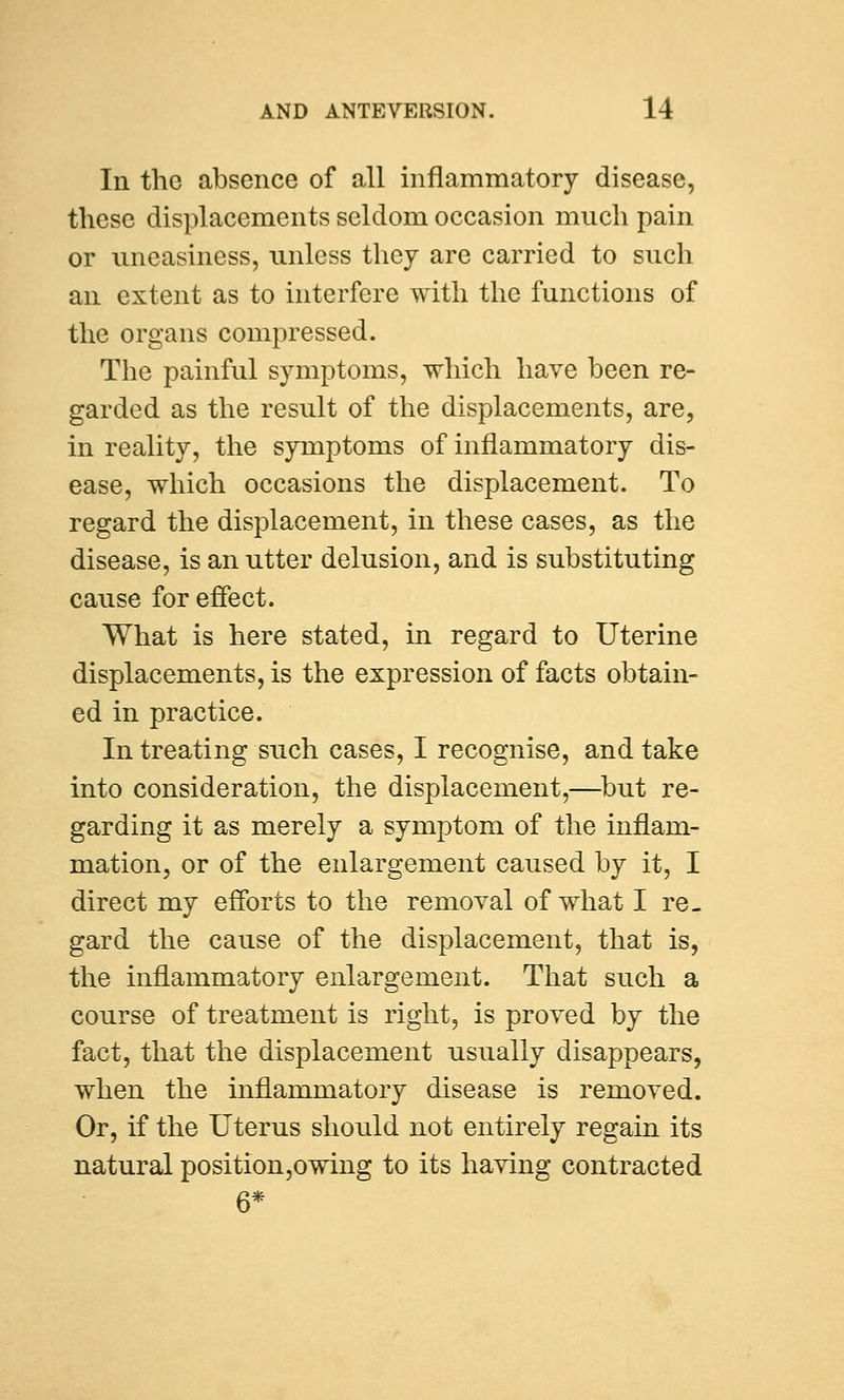 In the absence of all inflammatory disease, these displacements seldom occasion much pain or uneasiness, unless they are carried to such an extent as to interfere with the functions of the organs compressed. The painful symptoms, which have been re- garded as the result of the displacements, are, in reality, the symptoms of inflammatory dis- ease, which occasions the displacement. To regard the displacement, in these cases, as the disease, is an utter delusion, and is substituting cause for effect. What is here stated, in regard to Uterine displacements, is the expression of facts obtain- ed in practice. In treating such cases, I recognise, and take into consideration, the displacement,—but re- garding it as merely a symptom of the inflam- mation, or of the enlargement caused by it, I direct my efforts to the removal of what I re- gard the cause of the displacement, that is, the inflammatory enlargement. That such a course of treatment is right, is proved by the fact, that the displacement usually disappears, when the inflammatory disease is removed. Or, if the Uterus should not entirely regain its natural position,owing to its having contracted 6*