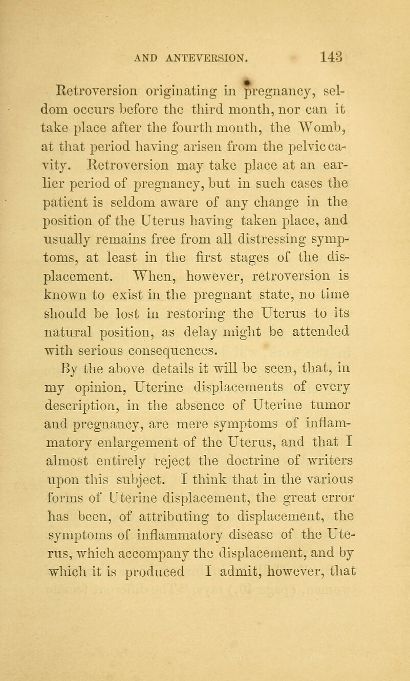 Retroversion originating in pregnancy, sel- dom occurs before the third month, nor can it take place after the fourth month, the Womb, at that period having arisen from the pelvic ca- vity. Retroversion may take place at an ear- lier period of pregnancy, but in such cases the patient is seldom aware of any change in the position of the Uterus having taken place, and usually remains free from all distressing symp- toms, at least in the first stages of the dis- placement. When, however, retroversion is known to exist in the pregnant state, no time should be lost in restoring the Uterus to its natural position, as delay might be attended with serious consequences. By the above details it will be seen, that, in my opinion, Uterine displacements of every description, in the absence of Uterine tumor and pregnancy, are mere symptoms of inflam- matory enlargement of the Uterus, and that I almost entirely reject the doctrine of writers upon this subject. I think that hi the various forms of Uterine displacement, the great error lias been, of attributing to displacement, the symptoms of inflamniatory disease of the Ute- rus, which accompany the displacement, and by which it is produced I admit, however, that