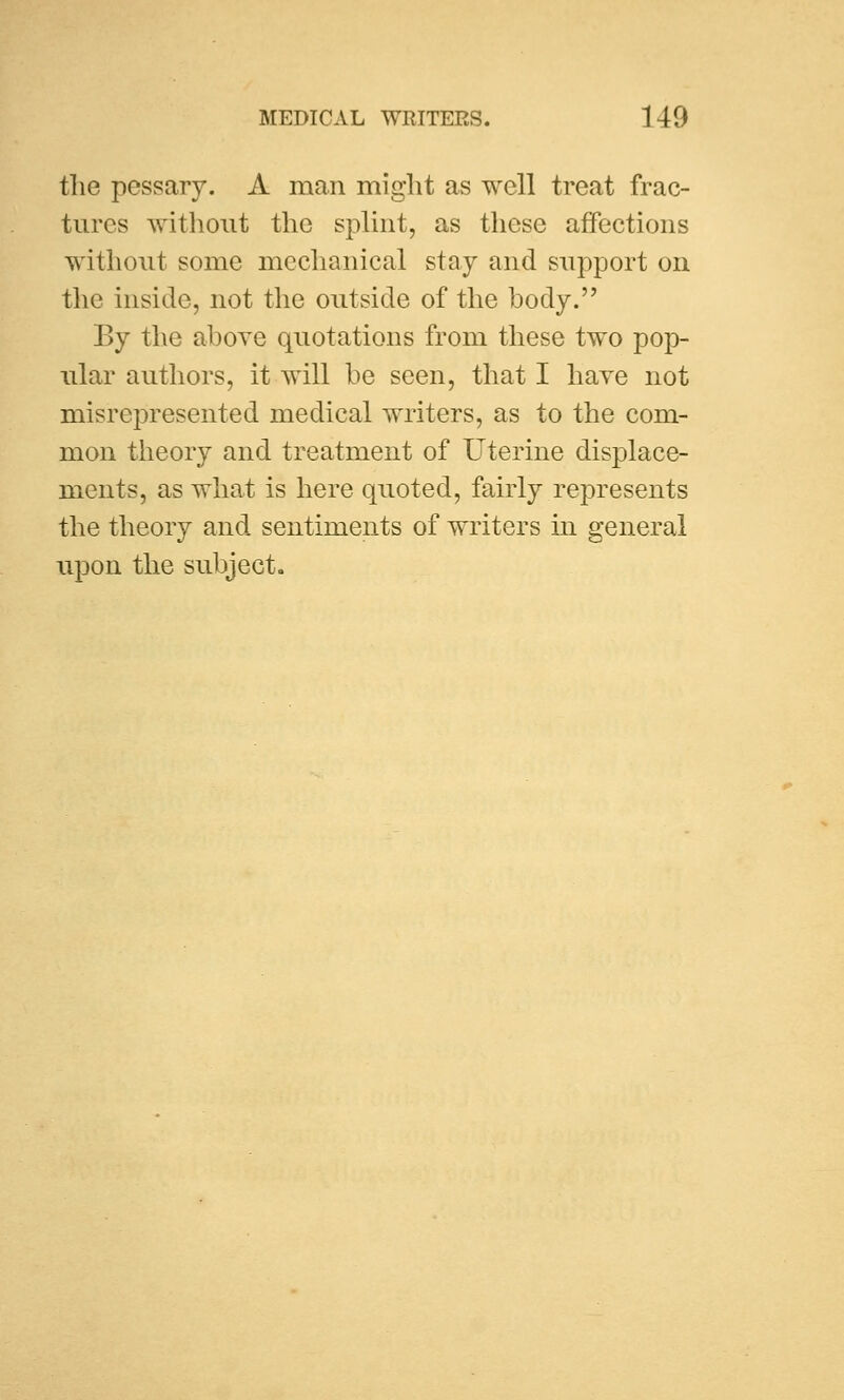 the pessary. A man might as well treat frac- tures without the splint, as these affections without some mechanical stay and support on the inside, not the outside of the body. By the above quotations from these two pop- ular authors, it will be seen, that I have not misrepresented medical writers, as to the com- mon theory and treatment of Uterine displace- ments, as what is here quoted, fairly represents the theory and sentiments of writers in general upon the subject.