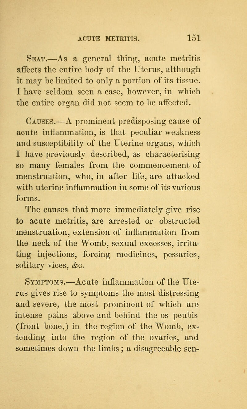 Seat.—As a general thing, acute metritis affects the entire body of the Uterus, although it may be limited to only a portion of its tissue. I have seldom seen a case, however, in which the entire organ did not seem to be affected. Causes.—A prominent predisposing cause of acute inflammation, is that peculiar weakness and susceptibility of the Uterine organs, which I have previously described, as characterising so many females from the commencement of menstruation, who, in after life, are attacked with uterine inflammation in some of its various forms. The causes that more immediately give rise to acute metritis, are arrested or obstructed menstruation, extension of inflammation from the neck of the Womb, sexual excesses, irrita- ting injections, forcing medicines, pessaries, solitary vices, &c. Symptoms.—Acute inflammation of the Ute- rus gives rise to symptoms the most distressing and severe, the most prominent of which are intense pains above and behind the os peubis (front bone,) in the region of the Womb, ex- tending into the region of the ovaries, and sometimes down the limbs; a disagreeable sen-