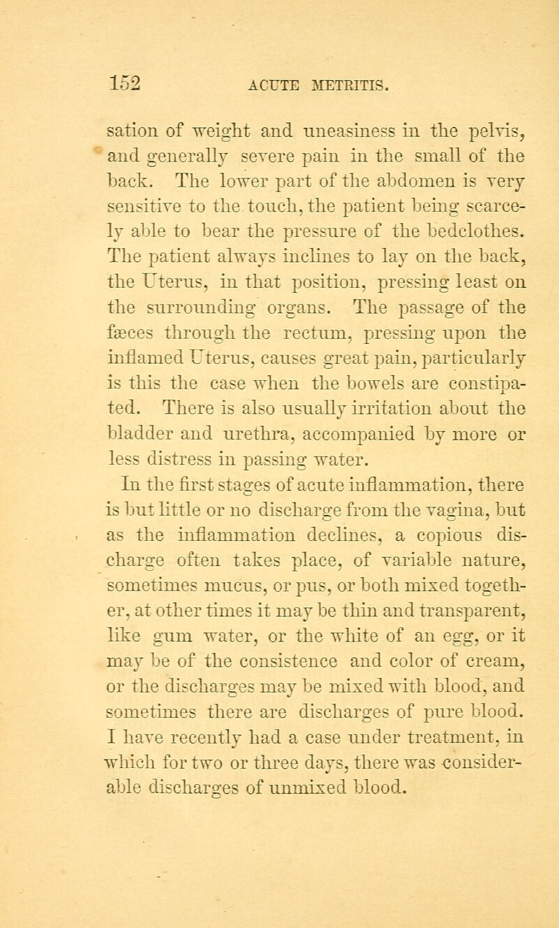 sation of weight and uneasiness in the pelvis, and generally severe pain in the small of the hack. The lover part of the abdomen is very- sensitive to the touch, the patient being scarce- ly able to bear the pressure of the bedclothes. The patient always inclines to lay on the back, the Uterus, in that position, pressing least on the surrounding organs. The passage of the fgeces through the rectum, pressing upon the inflamed Uterus, causes great pain, particularly is this the case when the bowels are constipa- ted. There is also usually irritation about the bladder and urethra, accompanied by more or less distress in passing water. In the first stages of acute inflammation, there is but little or no discharge from the vagina, but as the inflammation declines, a copious dis- charge often takes place, of variable nature, sometimes mucus, or pus, or both mixed togeth- er, at other times it may be thin and transparent, like gum water, or the white of an egg, or it may be of the consistence and color of cream, or the discharges may be mixed with blood, and sometimes there are discharges of pure blood. I have recently had a case under treatment, in which for two or three days, there was consider- able discharges of unmixed blood.