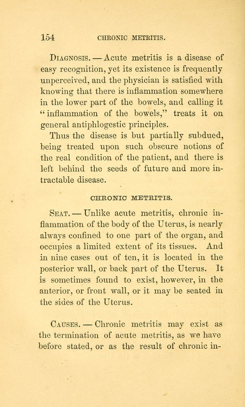 Diagnosis. — Acute metritis is a disease of easy recognition, yet its existence is frequently unperceived, and the physician is satisfied with knowing that there is inflammation somewhere in the lower part of the bowels, and calling it  inflammation of the bowels, treats it on general antiphlogestic principles. Thus the disease is but partially subdued, being treated upon such obscure notions of the real condition of the patient, and there is left behind the seeds of future and more in- tractable disease. CHROBTIC METRITIS. Seat. — Unlike acute metritis, chronic in- flammation of the body of the Uterus, is nearly always confined to one part of the organ, and occupies a limited extent of its tissues. And in nine cases out of ten, it is located in the posterior wall, or back part of the Uterus. It is sometimes found to exist, however, in the anterior, or front wall, or it may be seated in the sides of the Uterus. Causes. — Chronic metritis may exist as the termination of acute metritis, as we have before stated, or as the result of chronic in-